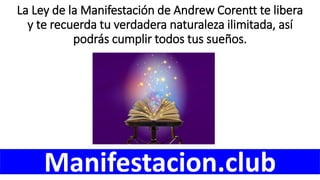 La Ley de la Manifestación de Andrew Corentt te libera
y te recuerda tu verdadera naturaleza ilimitada, así
podrás cumplir todos tus sueños.
Manifestacion.club
 
