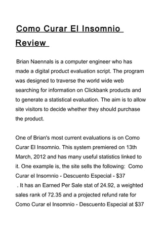 Como Curar El Insomnio
Review

Brian Naennals is a computer engineer who has
made a digital product evaluation script. The program
was designed to traverse the world wide web
searching for information on Clickbank products and
to generate a statistical evaluation. The aim is to allow
site visitors to decide whether they should purchase
the product.


One of Brian's most current evaluations is on Como
Curar El Insomnio. This system premiered on 13th
March, 2012 and has many useful statistics linked to
it. One example is, the site sells the following: Como
Curar el Insomnio - Descuento Especial - $37
. It has an Earned Per Sale stat of 24.92, a weighted
sales rank of 72.35 and a projected refund rate for
Como Curar el Insomnio - Descuento Especial at $37
 