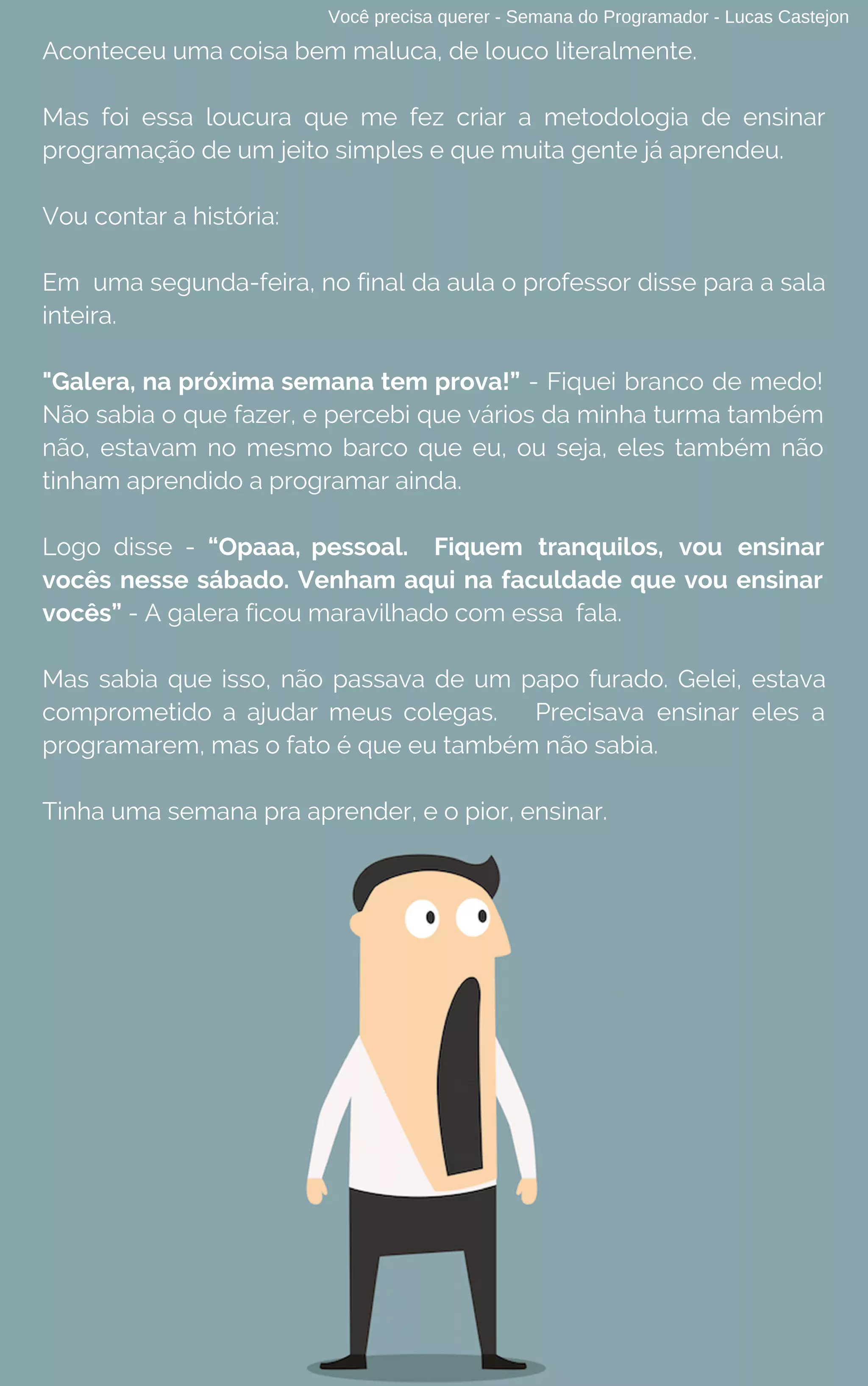 Você precisa querer - Semana do Programador - Lucas Castejon
Aconteceu uma coisa bem maluca, de louco literalmente.
Mas foi essa loucura que me fez criar a metodologia de ensinar
programação de um jeito simples e que muita gente já aprendeu.
Vou contar a história:
Em  uma segunda-feira, no final da aula o professor disse para a sala
inteira.
"Galera, na próxima semana tem prova!” - Fiquei branco de medo!
Não sabia o que fazer, e percebi que vários da minha turma também
não, estavam no mesmo barco que eu, ou seja, eles também não
tinham aprendido a programar ainda.
Logo disse - “Opaaa, pessoal. Fiquem tranquilos, vou ensinar
vocês nesse sábado. Venham aqui na faculdade que vou ensinar
vocês” - A galera ficou maravilhado com essa fala.
Mas sabia que isso, não passava de um papo furado. Gelei, estava
comprometido a ajudar meus colegas. Precisava ensinar eles a
programarem, mas o fato é que eu também não sabia.
Tinha uma semana pra aprender, e o pior, ensinar.
 