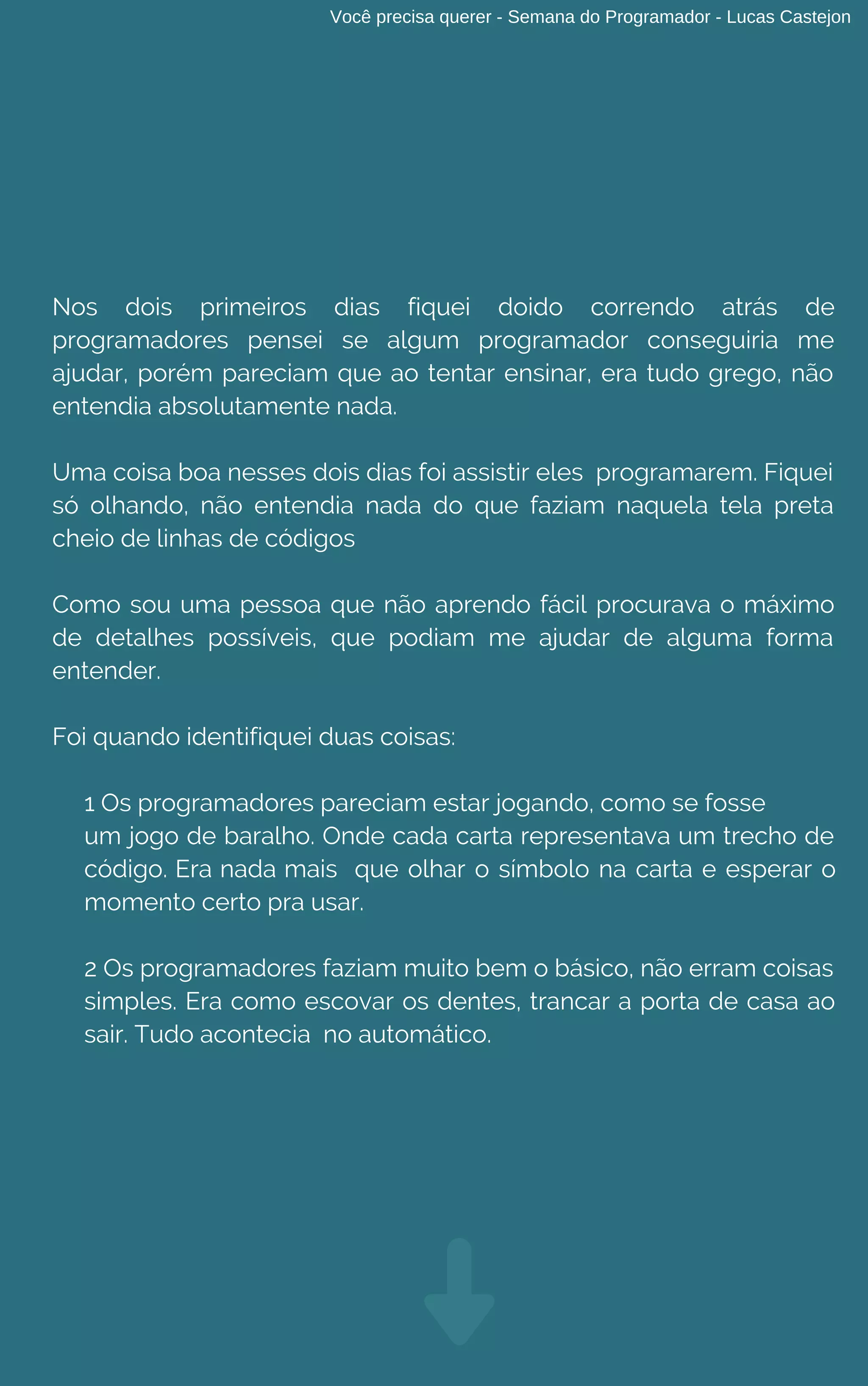 Você precisa querer - Semana do Programador - Lucas Castejon
Nos dois primeiros dias fiquei doido correndo atrás de
programadores pensei se algum programador conseguiria me
ajudar, porém pareciam que ao tentar ensinar, era tudo grego, não
entendia absolutamente nada.
Uma coisa boa nesses dois dias foi assistir eles  programarem. Fiquei
só olhando, não entendia nada do que faziam naquela tela preta
cheio de linhas de códigos
Como sou uma pessoa que não aprendo fácil procurava o máximo
de detalhes possíveis, que podiam me ajudar de alguma forma
entender.
Foi quando identifiquei duas coisas:
1 Os programadores pareciam estar jogando, como se fosse
um jogo de baralho. Onde cada carta representava um trecho de
código. Era nada mais que olhar o símbolo na carta e esperar o
momento certo pra usar.
2 Os programadores faziam muito bem o básico, não erram coisas
simples. Era como escovar os dentes, trancar a porta de casa ao
sair. Tudo acontecia no automático.
 
