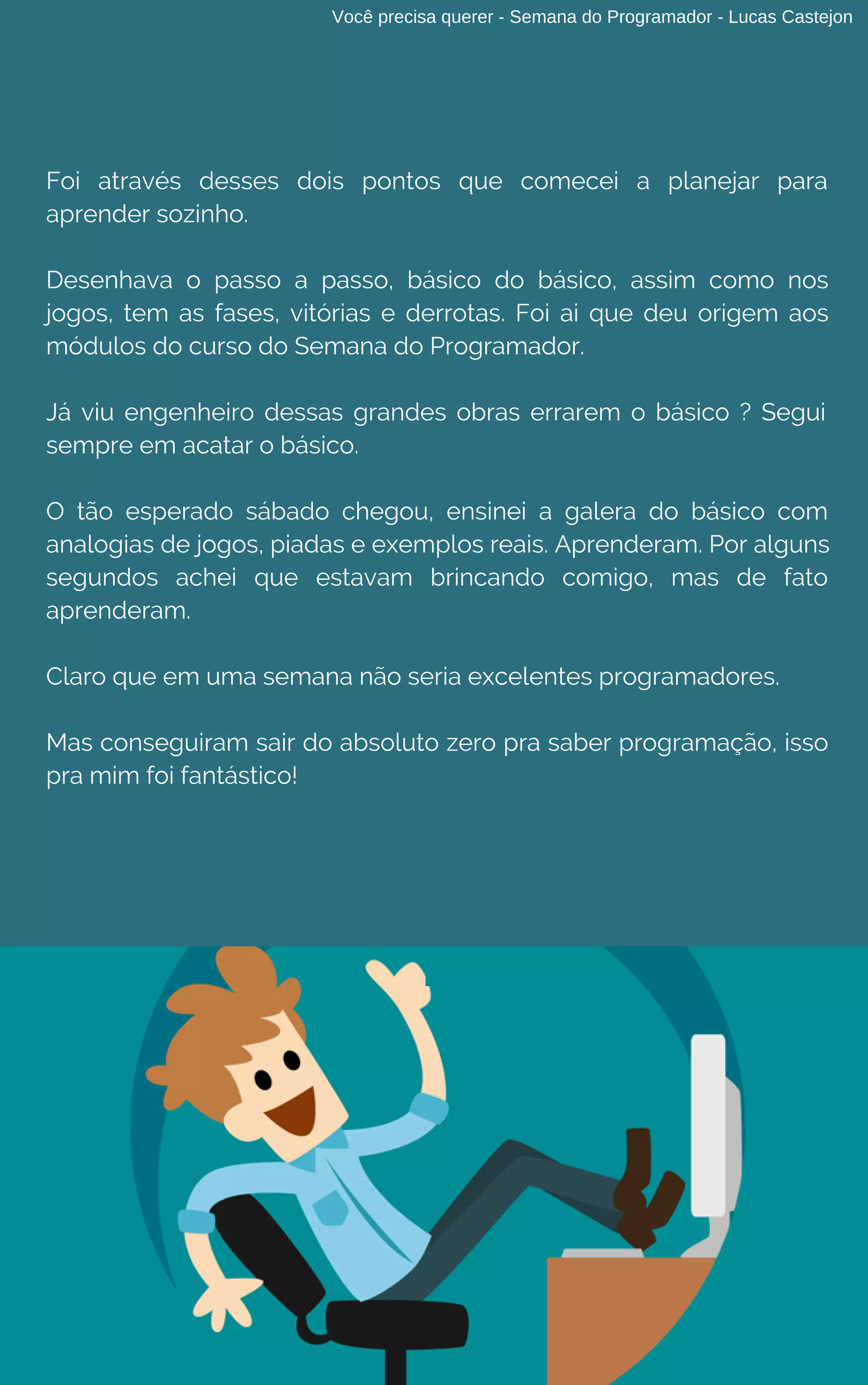 Você precisa querer - Semana do Programador - Lucas Castejon
Foi através desses dois pontos que comecei a planejar para
aprender sozinho.
Desenhava o passo a passo, básico do básico, assim como nos
jogos, tem as fases, vitórias e derrotas. Foi ai que deu origem aos
módulos do curso do Semana do Programador.
Já viu engenheiro dessas grandes obras errarem o básico ? Segui
sempre em acatar o básico.
O tão esperado sábado chegou, ensinei a galera do básico com
analogias de jogos, piadas e exemplos reais. Aprenderam. Por alguns
segundos achei que estavam brincando comigo, mas de fato
aprenderam.
Claro que em uma semana não seria excelentes programadores.
Mas conseguiram sair do absoluto zero pra saber programação, isso
pra mim foi fantástico!
 