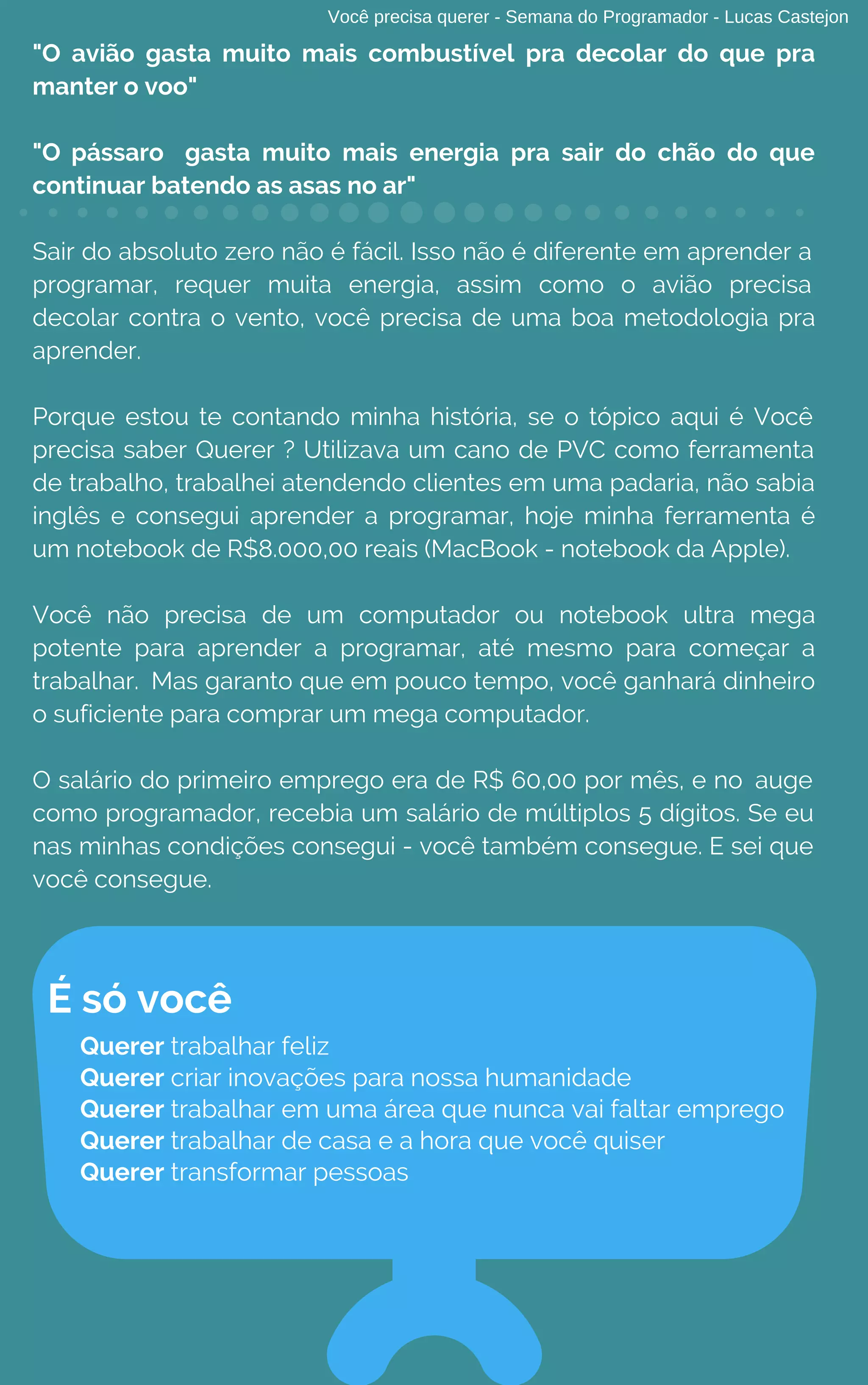 Você precisa querer - Semana do Programador - Lucas Castejon
"O avião gasta muito mais combustível pra decolar do que pra
manter o voo"
"O pássaro gasta muito mais energia pra sair do chão do que
continuar batendo as asas no ar"
Sair do absoluto zero não é fácil. Isso não é diferente em aprender a
programar, requer muita energia, assim como o avião precisa
decolar contra o vento, você precisa de uma boa metodologia pra
aprender.
Porque estou te contando minha história, se o tópico aqui é Você
precisa saber Querer ? Utilizava um cano de PVC como ferramenta
de trabalho, trabalhei atendendo clientes em uma padaria, não sabia
inglês e consegui aprender a programar, hoje minha ferramenta é
um notebook de R$8.000,00 reais (MacBook - notebook da Apple).
Você não precisa de um computador ou notebook ultra mega
potente para aprender a programar, até mesmo para começar a
trabalhar. Mas garanto que em pouco tempo, você ganhará dinheiro
o suficiente para comprar um mega computador.
O salário do primeiro emprego era de R$ 60,00 por mês, e no auge
como programador, recebia um salário de múltiplos 5 dígitos. Se eu
nas minhas condições consegui - você também consegue. E sei que
você consegue.
É só você
Querer trabalhar feliz
Querer criar inovações para nossa humanidade 
Querer trabalhar em uma área que nunca vai faltar emprego
Querer trabalhar de casa e a hora que você quiser
Querer transformar pessoas
 