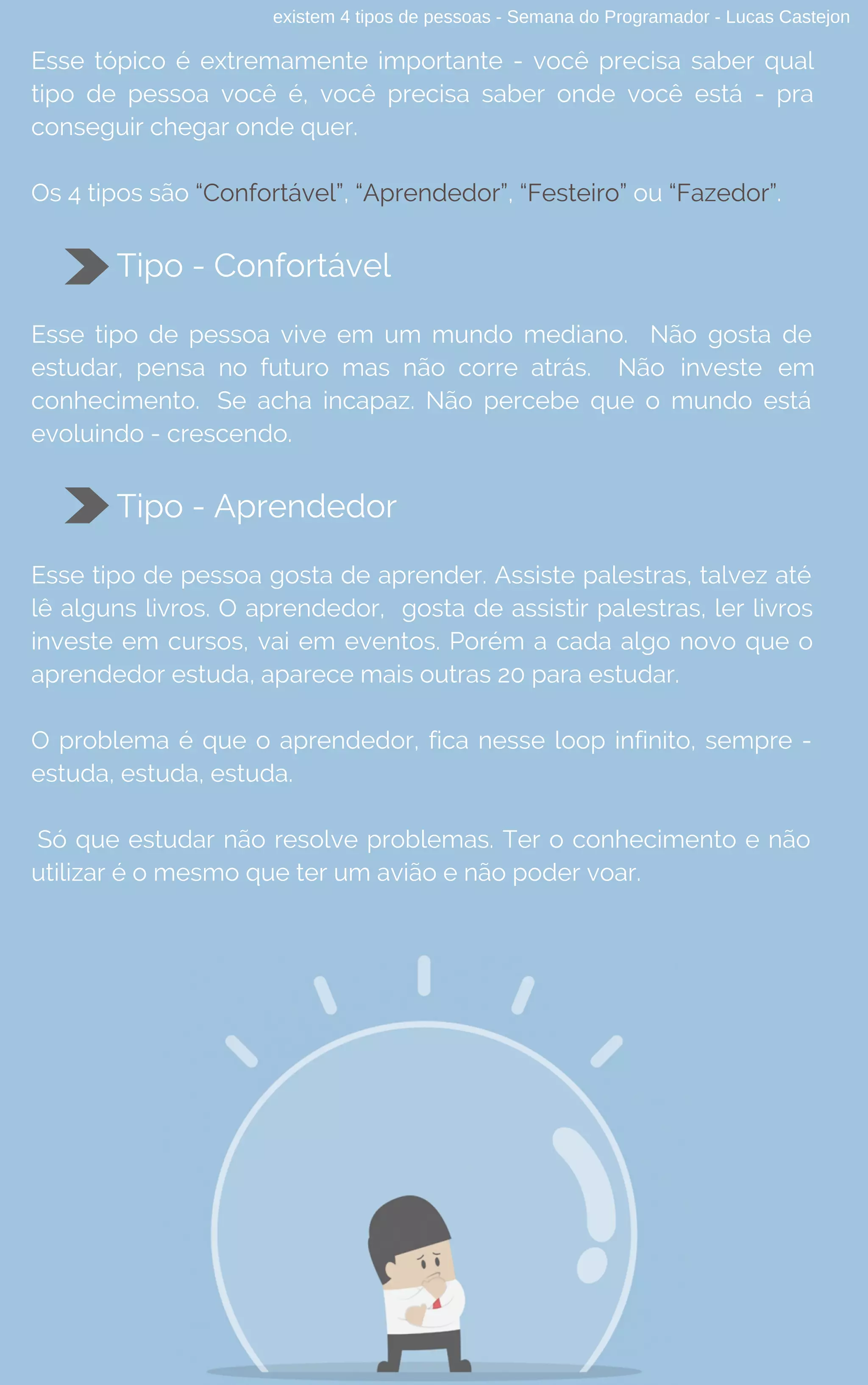existem 4 tipos de pessoas - Semana do Programador - Lucas Castejon
Esse tópico é extremamente importante - você precisa saber qual
tipo de pessoa você é, você precisa saber onde você está - pra
conseguir chegar onde quer.
Os 4 tipos são “Confortável”, “Aprendedor”, “Festeiro” ou “Fazedor”.
Tipo - Confortável
Esse tipo de pessoa vive em um mundo mediano. Não gosta de
estudar, pensa no futuro mas não corre atrás. Não investe em
conhecimento. Se acha incapaz. Não percebe que o mundo está
evoluindo - crescendo.
Tipo - Aprendedor
Esse tipo de pessoa gosta de aprender. Assiste palestras, talvez até
lê alguns livros. O aprendedor,  gosta de assistir palestras, ler livros
investe em cursos, vai em eventos. Porém a cada algo novo que o
aprendedor estuda, aparece mais outras 20 para estudar.
O problema é que o aprendedor, fica nesse loop infinito, sempre -
estuda, estuda, estuda.
Só que estudar não resolve problemas. Ter o conhecimento e não
utilizar é o mesmo que ter um avião e não poder voar.
 