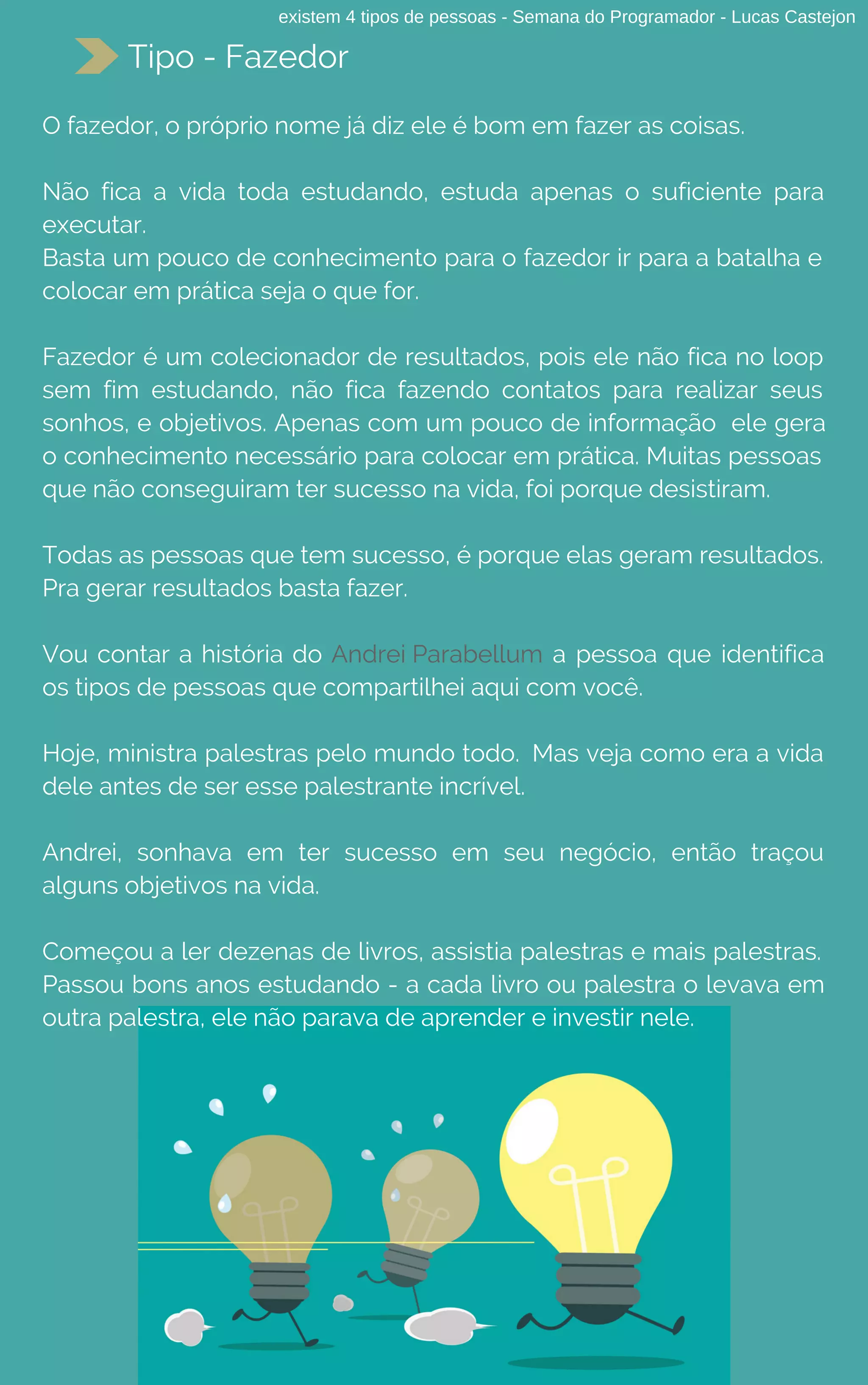 existem 4 tipos de pessoas - Semana do Programador - Lucas Castejon
Tipo - Fazedor
O fazedor, o próprio nome já diz ele é bom em fazer as coisas.
Não fica a vida toda estudando, estuda apenas o suficiente para
executar.
Basta um pouco de conhecimento para o fazedor ir para a batalha e
colocar em prática seja o que for.
Fazedor é um colecionador de resultados, pois ele não fica no loop
sem fim estudando, não fica fazendo contatos para realizar seus
sonhos, e objetivos. Apenas com um pouco de informação  ele gera
o conhecimento necessário para colocar em prática. Muitas pessoas
que não conseguiram ter sucesso na vida, foi porque desistiram. 
Todas as pessoas que tem sucesso, é porque elas geram resultados.
Pra gerar resultados basta fazer.
Vou contar a história do Andrei Parabellum a pessoa que identifica
os tipos de pessoas que compartilhei aqui com você.
Hoje, ministra palestras pelo mundo todo. Mas veja como era a vida
dele antes de ser esse palestrante incrível.
Andrei, sonhava em ter sucesso em seu negócio, então traçou
alguns objetivos na vida.
Começou a ler dezenas de livros, assistia palestras e mais palestras.
Passou bons anos estudando - a cada livro ou palestra o levava em
outra palestra, ele não parava de aprender e investir nele.
 
