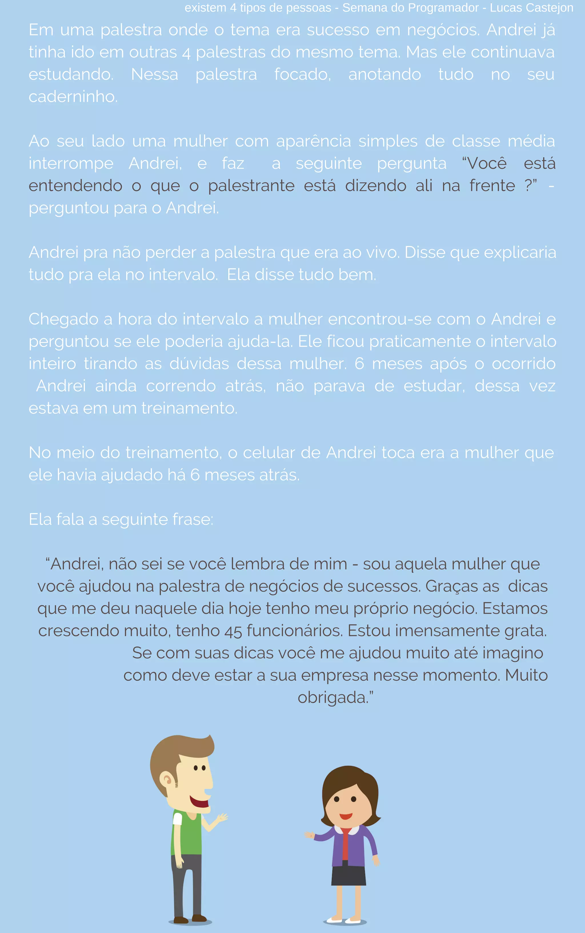 existem 4 tipos de pessoas - Semana do Programador - Lucas Castejon
Em uma palestra onde o tema era sucesso em negócios. Andrei já
tinha ido em outras 4 palestras do mesmo tema. Mas ele continuava
estudando. Nessa palestra focado, anotando tudo no seu
caderninho.
Ao seu lado uma mulher com aparência simples de classe média
interrompe Andrei, e faz a seguinte pergunta “Você está
entendendo o que o palestrante está dizendo ali na frente ?” -
perguntou para o Andrei.
Andrei pra não perder a palestra que era ao vivo. Disse que explicaria
tudo pra ela no intervalo.  Ela disse tudo bem.
Chegado a hora do intervalo a mulher encontrou-se com o Andrei e
perguntou se ele poderia ajuda-la. Ele ficou praticamente o intervalo
inteiro tirando as dúvidas dessa mulher. 6 meses após o ocorrido
Andrei ainda correndo atrás, não parava de estudar, dessa vez
estava em um treinamento.
No meio do treinamento, o celular de Andrei toca era a mulher que
ele havia ajudado há 6 meses atrás.
Ela fala a seguinte frase:
“Andrei, não sei se você lembra de mim - sou aquela mulher que
você ajudou na palestra de negócios de sucessos. Graças as dicas
que me deu naquele dia hoje tenho meu próprio negócio. Estamos
crescendo muito, tenho 45 funcionários. Estou imensamente grata.
Se com suas dicas você me ajudou muito até imagino
como deve estar a sua empresa nesse momento. Muito
obrigada.”
 