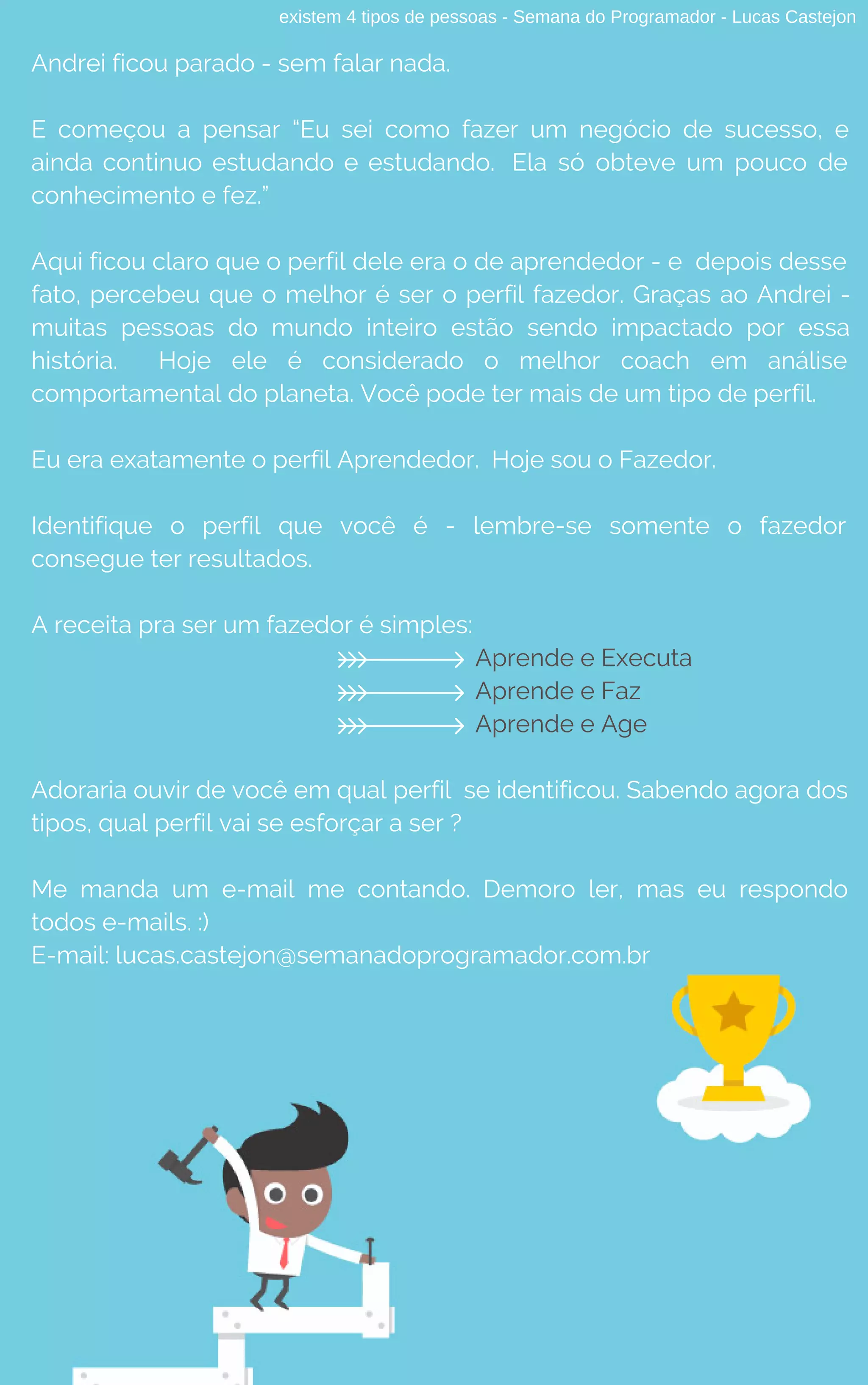 existem 4 tipos de pessoas - Semana do Programador - Lucas Castejon
Andrei ficou parado - sem falar nada.
E começou a pensar “Eu sei como fazer um negócio de sucesso, e
ainda continuo estudando e estudando. Ela só obteve um pouco de
conhecimento e fez.”
Aqui ficou claro que o perfil dele era o de aprendedor - e  depois desse
fato, percebeu que o melhor é ser o perfil fazedor. Graças ao Andrei -
muitas pessoas do mundo inteiro estão sendo impactado por essa
história. Hoje ele é considerado o melhor coach em análise
comportamental do planeta. Você pode ter mais de um tipo de perfil.
Eu era exatamente o perfil Aprendedor. Hoje sou o Fazedor.
Identifique o perfil que você é - lembre-se somente o fazedor
consegue ter resultados.
A receita pra ser um fazedor é simples:
Aprende e Executa
Aprende e Faz
Aprende e Age
Adoraria ouvir de você em qual perfil se identificou. Sabendo agora dos
tipos, qual perfil vai se esforçar a ser ?
Me manda um e-mail me contando. Demoro ler, mas eu respondo
todos e-mails. :)
E-mail: lucas.castejon@semanadoprogramador.com.br
 