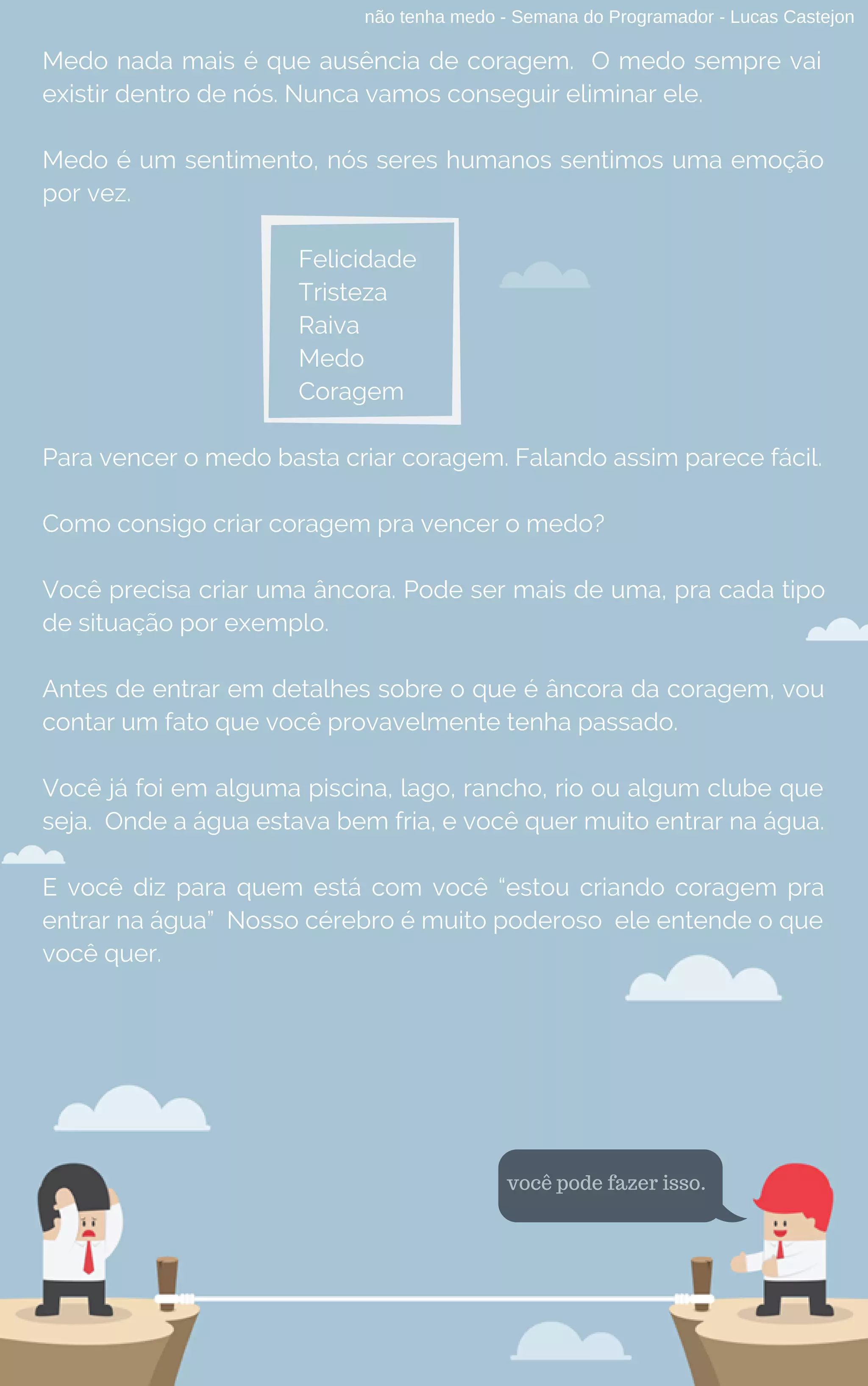 não tenha medo - Semana do Programador - Lucas Castejon
Medo nada mais é que ausência de coragem.  O medo sempre vai
existir dentro de nós. Nunca vamos conseguir eliminar ele.
Medo é um sentimento, nós seres humanos sentimos uma emoção
por vez.
Felicidade
Tristeza
Raiva
Medo
Coragem
Para vencer o medo basta criar coragem. Falando assim parece fácil.
Como consigo criar coragem pra vencer o medo?
Você precisa criar uma âncora. Pode ser mais de uma, pra cada tipo
de situação por exemplo.
Antes de entrar em detalhes sobre o que é âncora da coragem, vou
contar um fato que você provavelmente tenha passado.
Você já foi em alguma piscina, lago, rancho, rio ou algum clube que
seja.  Onde a água estava bem fria, e você quer muito entrar na água.
E você diz para quem está com você “estou criando coragem pra
entrar na água” Nosso cérebro é muito poderoso  ele entende o que
você quer.
você pode fazer isso.
 