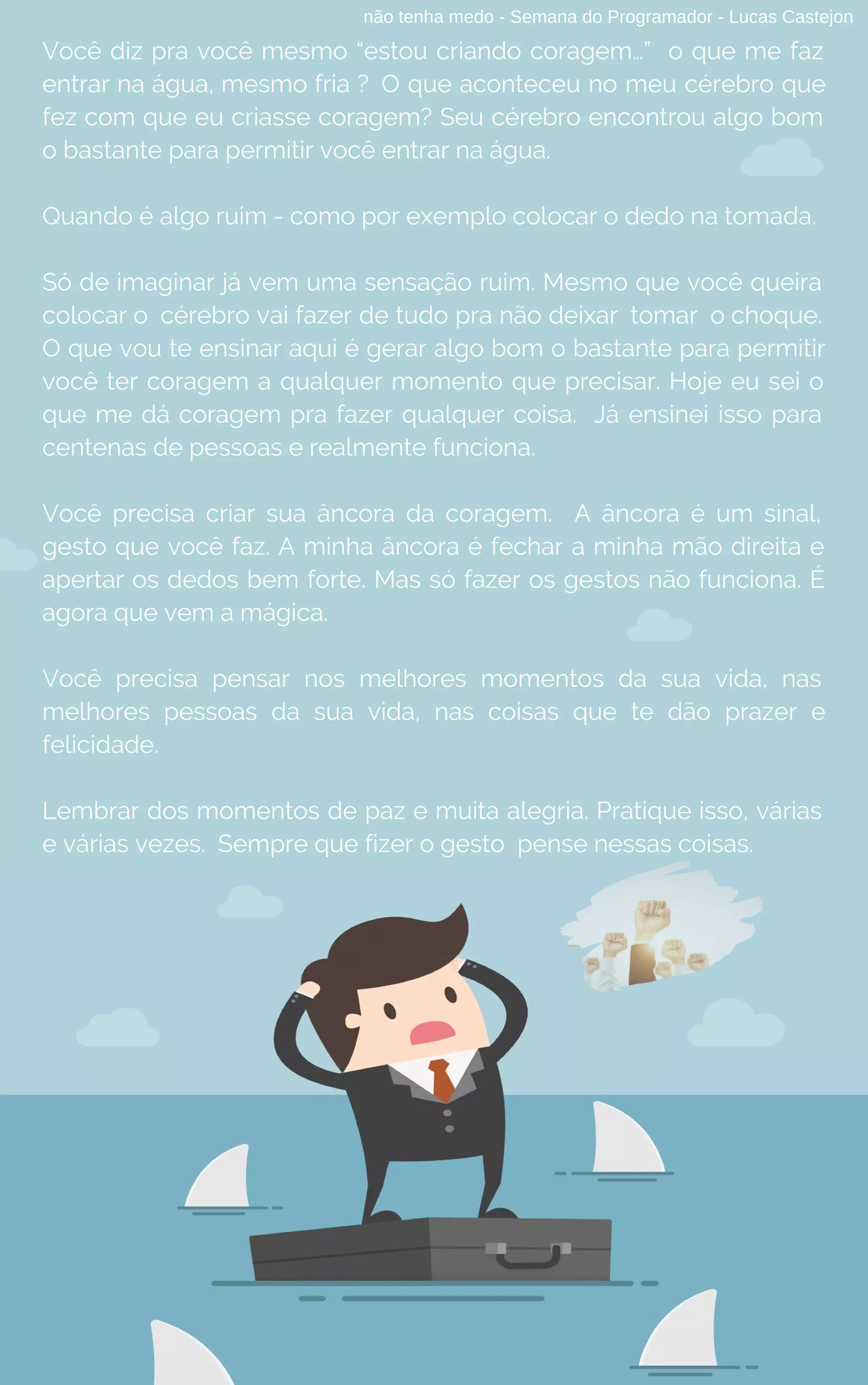 não tenha medo - Semana do Programador - Lucas Castejon
Você diz pra você mesmo “estou criando coragem…”  o que me faz
entrar na água, mesmo fria ? O que aconteceu no meu cérebro que
fez com que eu criasse coragem? Seu cérebro encontrou algo bom
o bastante para permitir você entrar na água.
Quando é algo ruim - como por exemplo colocar o dedo na tomada.
Só de imaginar já vem uma sensação ruim. Mesmo que você queira
colocar o cérebro vai fazer de tudo pra não deixar tomar o choque.
O que vou te ensinar aqui é gerar algo bom o bastante para permitir
você ter coragem a qualquer momento que precisar. Hoje eu sei o
que me dá coragem pra fazer qualquer coisa. Já ensinei isso para
centenas de pessoas e realmente funciona.
Você precisa criar sua âncora da coragem. A âncora é um sinal,
gesto que você faz. A minha âncora é fechar a minha mão direita e
apertar os dedos bem forte. Mas só fazer os gestos não funciona. É
agora que vem a mágica.
Você precisa pensar nos melhores momentos da sua vida, nas
melhores pessoas da sua vida, nas coisas que te dão prazer e
felicidade.
Lembrar dos momentos de paz e muita alegria. Pratique isso, várias
e várias vezes. Sempre que fizer o gesto  pense nessas coisas.
 