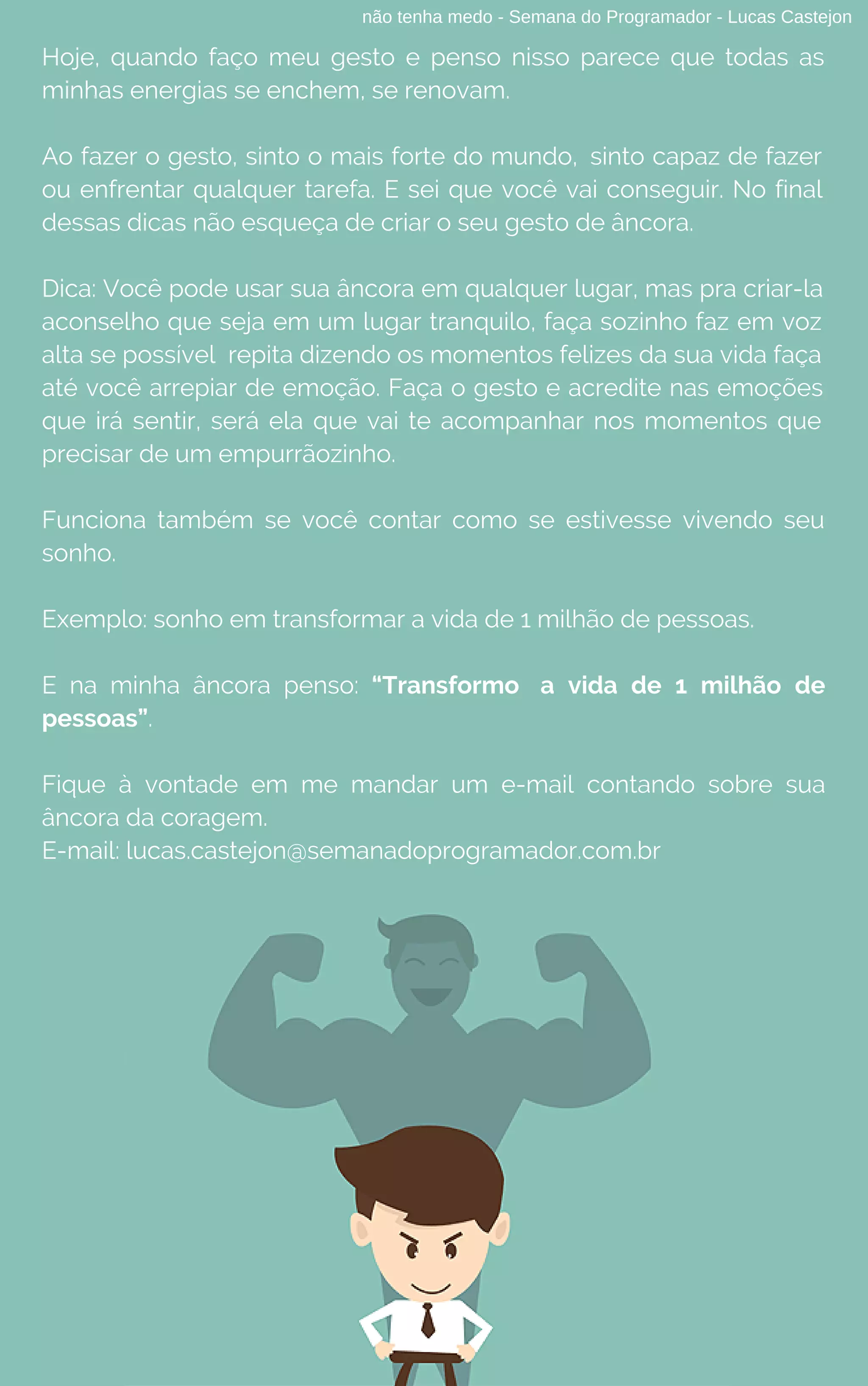 não tenha medo - Semana do Programador - Lucas Castejon
Hoje, quando faço meu gesto e penso nisso parece que todas as
minhas energias se enchem, se renovam.
Ao fazer o gesto, sinto o mais forte do mundo, sinto capaz de fazer
ou enfrentar qualquer tarefa. E sei que você vai conseguir. No final
dessas dicas não esqueça de criar o seu gesto de âncora.
Dica: Você pode usar sua âncora em qualquer lugar, mas pra criar-la
aconselho que seja em um lugar tranquilo, faça sozinho faz em voz
alta se possível  repita dizendo os momentos felizes da sua vida faça
até você arrepiar de emoção. Faça o gesto e acredite nas emoções
que irá sentir, será ela que vai te acompanhar nos momentos que
precisar de um empurrãozinho.
Funciona também se você contar como se estivesse vivendo seu
sonho.
Exemplo: sonho em transformar a vida de 1 milhão de pessoas.
E na minha âncora penso: “Transformo a vida de 1 milhão de
pessoas”.
Fique à vontade em me mandar um e-mail contando sobre sua
âncora da coragem.
E-mail: lucas.castejon@semanadoprogramador.com.br
 