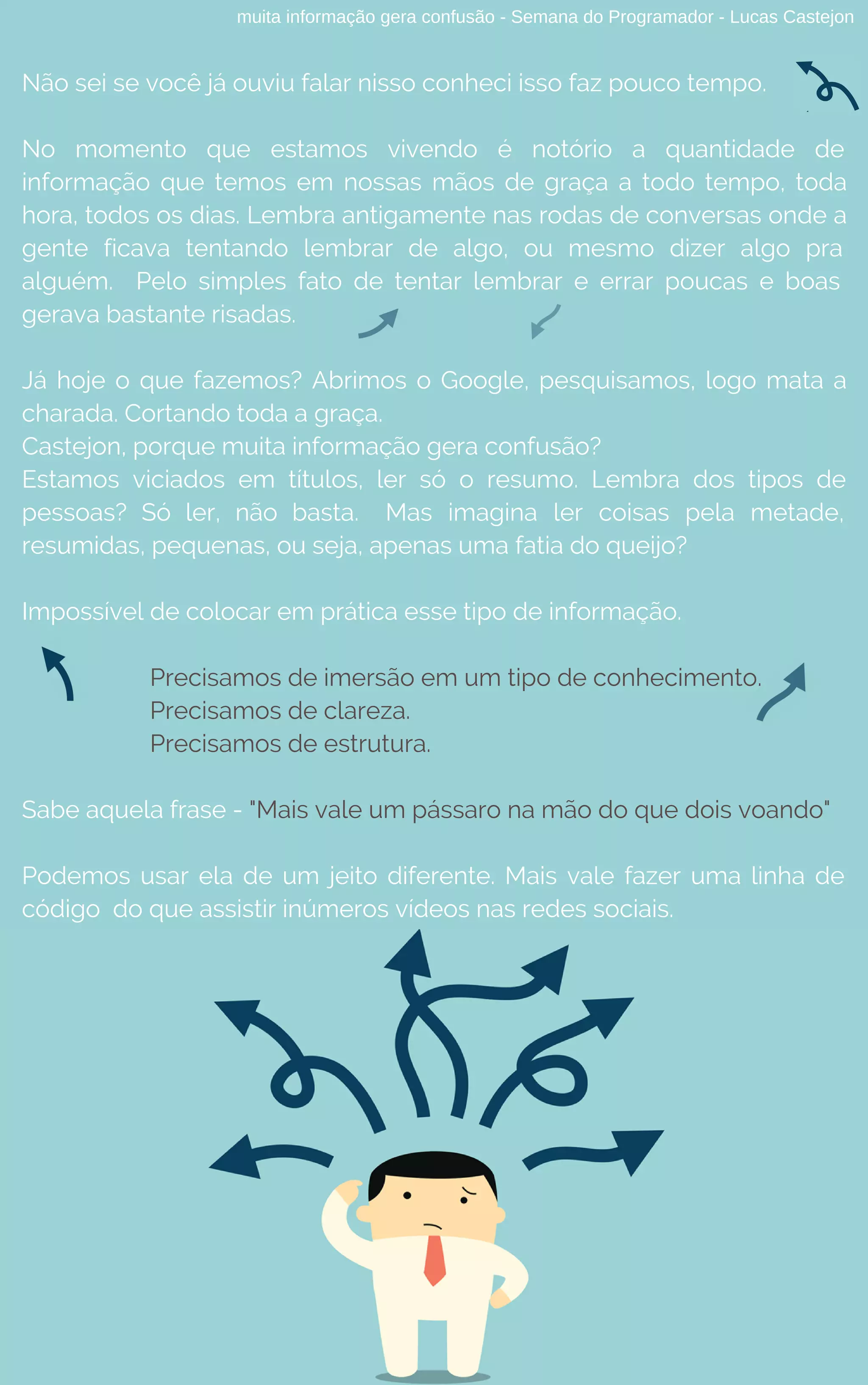 muita informação gera confusão - Semana do Programador - Lucas Castejon
Não sei se você já ouviu falar nisso conheci isso faz pouco tempo.
No momento que estamos vivendo é notório a quantidade de
informação que temos em nossas mãos de graça a todo tempo, toda
hora, todos os dias. Lembra antigamente nas rodas de conversas onde a
gente ficava tentando lembrar de algo, ou mesmo dizer algo pra
alguém.  Pelo simples fato de tentar lembrar e errar poucas e boas 
gerava bastante risadas. 
Já hoje o que fazemos? Abrimos o Google, pesquisamos, logo mata a
charada. Cortando toda a graça.
Castejon, porque muita informação gera confusão?
Estamos viciados em títulos, ler só o resumo.  Lembra dos tipos de
pessoas? Só ler, não basta. Mas imagina ler coisas pela metade,
resumidas, pequenas, ou seja, apenas uma fatia do queijo?
Impossível de colocar em prática esse tipo de informação.
Precisamos de imersão em um tipo de conhecimento.
Precisamos de clareza.
Precisamos de estrutura.
Sabe aquela frase - "Mais vale um pássaro na mão do que dois voando"
Podemos usar ela de um jeito diferente. Mais vale fazer uma linha de
código  do que assistir inúmeros vídeos nas redes sociais.
 