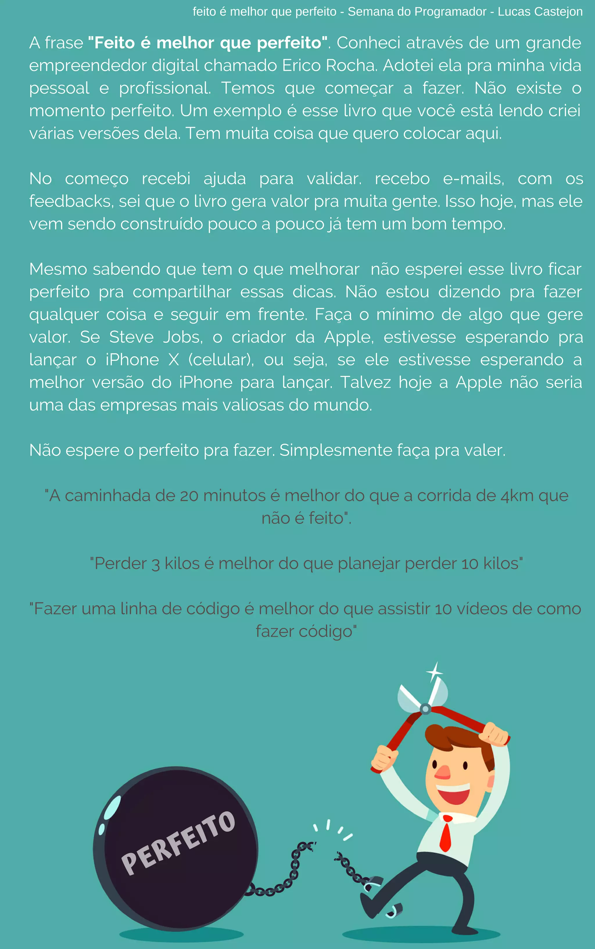 feito é melhor que perfeito - Semana do Programador - Lucas Castejon
A frase "Feito é melhor que perfeito". Conheci através de um grande
empreendedor digital chamado Erico Rocha. Adotei ela pra minha vida
pessoal e profissional. Temos que começar a fazer. Não existe o
momento perfeito. Um exemplo é esse livro que você está lendo criei
várias versões dela. Tem muita coisa que quero colocar aqui.
No  começo recebi ajuda para validar. recebo e-mails, com os
feedbacks, sei que o livro gera valor pra muita gente. Isso hoje, mas ele
vem sendo construído pouco a pouco já tem um bom tempo.
Mesmo sabendo que tem o que melhorar  não esperei esse livro ficar
perfeito pra compartilhar essas dicas. Não estou dizendo pra fazer
qualquer coisa e seguir em frente. Faça o mínimo de algo que gere
valor. Se Steve Jobs, o criador da Apple, estivesse esperando pra
lançar o iPhone X (celular), ou seja, se ele estivesse esperando a
melhor versão do iPhone para lançar. Talvez hoje a Apple não seria
uma das empresas mais valiosas do mundo.
Não espere o perfeito pra fazer. Simplesmente faça pra valer.
"A caminhada de 20 minutos é melhor do que a corrida de 4km que
não é feito".
"Perder 3 kilos é melhor do que planejar perder 10 kilos"
"Fazer uma linha de código é melhor do que assistir 10 vídeos de como
fazer código"
PERFEITO
 
