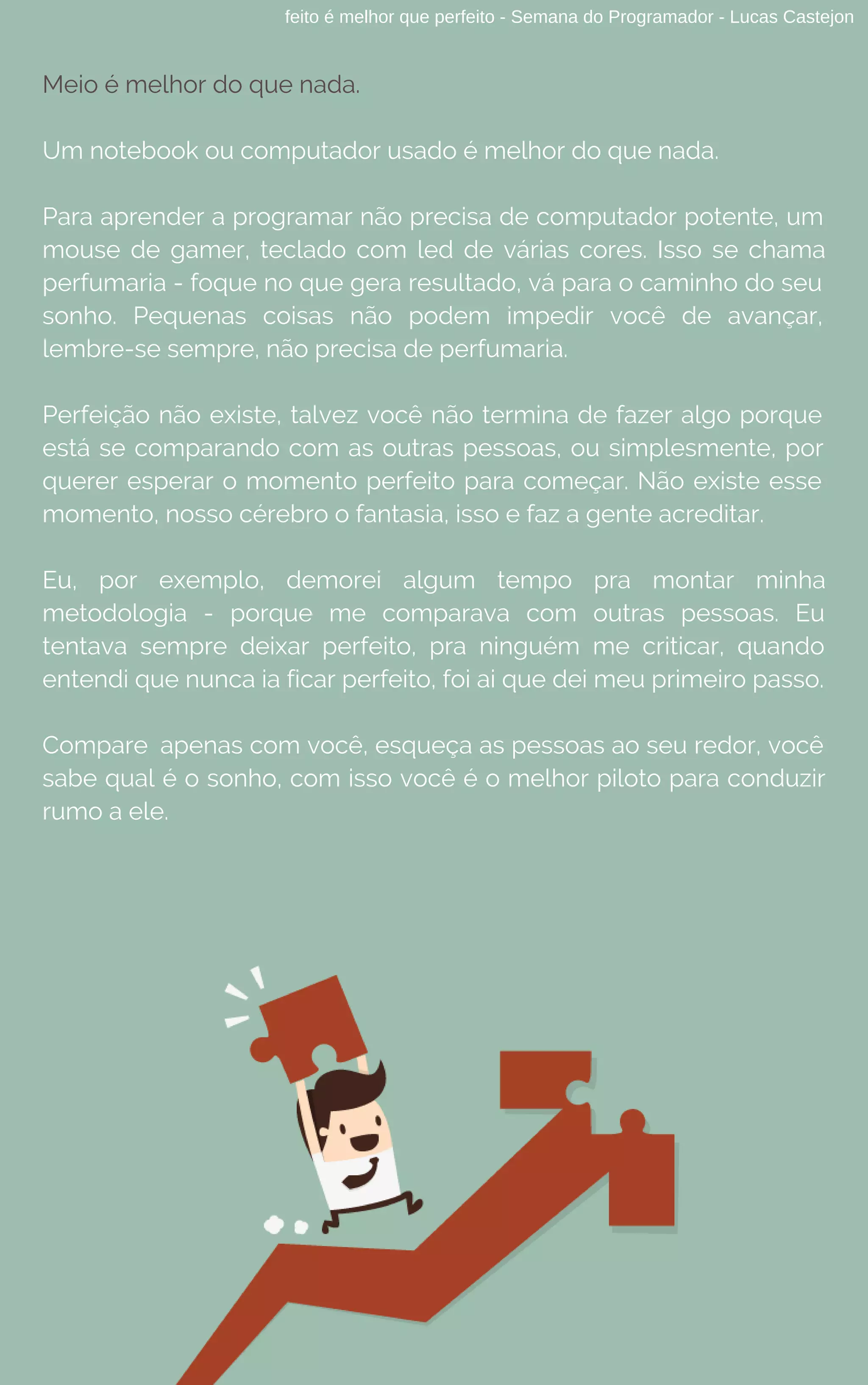 feito é melhor que perfeito - Semana do Programador - Lucas Castejon
Meio é melhor do que nada.
Um notebook ou computador usado é melhor do que nada.
Para aprender a programar não precisa de computador potente, um
mouse de gamer, teclado com led de várias cores. Isso se chama
perfumaria - foque no que gera resultado, vá para o caminho do seu
sonho. Pequenas coisas não podem impedir você de avançar,
lembre-se sempre, não precisa de perfumaria.
Perfeição não existe, talvez você não termina de fazer algo porque
está se comparando com as outras pessoas, ou simplesmente, por
querer esperar o momento perfeito para começar. Não existe esse
momento, nosso cérebro o fantasia, isso e faz a gente acreditar.
Eu, por exemplo, demorei algum tempo pra montar minha
metodologia - porque me comparava com outras pessoas. Eu
tentava sempre deixar perfeito, pra ninguém me criticar, quando
entendi que nunca ia ficar perfeito, foi ai que dei meu primeiro passo.
Compare apenas com você, esqueça as pessoas ao seu redor, você
sabe qual é o sonho, com isso você é o melhor piloto para conduzir
rumo a ele.
 