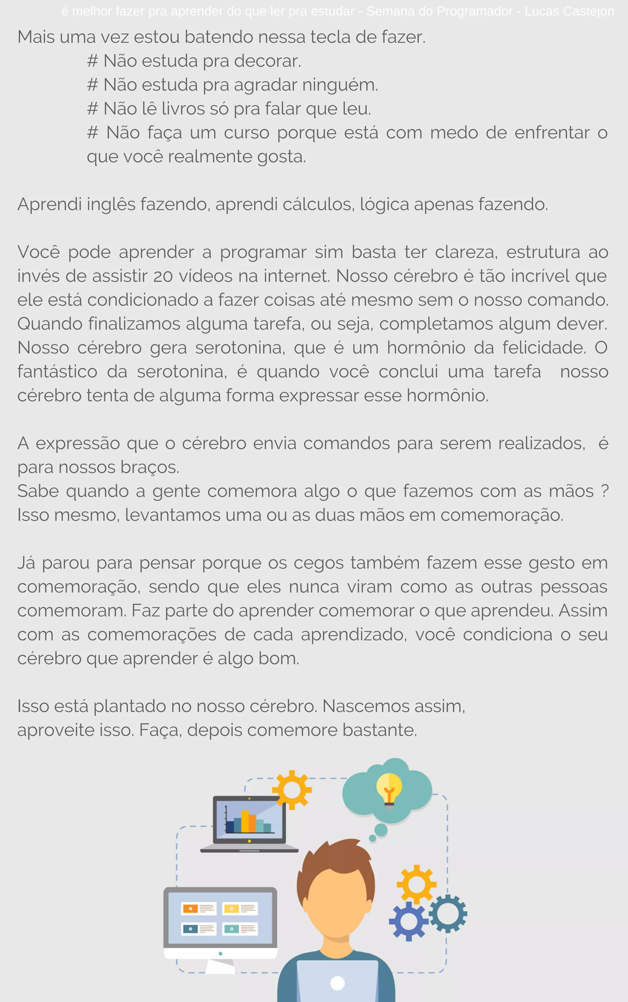 é melhor fazer pra aprender do que ler pra estudar - Semana do Programador - Lucas Castejon
Mais uma vez estou batendo nessa tecla de fazer.
# Não estuda pra decorar.
# Não estuda pra agradar ninguém.
# Não lê livros só pra falar que leu.
# Não faça um curso porque está com medo de enfrentar o
que você realmente gosta.
Aprendi inglês fazendo, aprendi cálculos, lógica apenas fazendo.
Você pode aprender a programar sim basta ter clareza, estrutura ao
invés de assistir 20 vídeos na internet. Nosso cérebro é tão incrível que
ele está condicionado a fazer coisas até mesmo sem o nosso comando.
Quando finalizamos alguma tarefa, ou seja, completamos algum dever.
Nosso cérebro gera serotonina, que é um hormônio da felicidade. O
fantástico da serotonina, é quando você conclui uma tarefa  nosso
cérebro tenta de alguma forma expressar esse hormônio.
A expressão que o cérebro envia comandos para serem realizados, é
para nossos braços.
Sabe quando a gente comemora algo o que fazemos com as mãos ?
Isso mesmo, levantamos uma ou as duas mãos em comemoração.
Já parou para pensar porque os cegos também fazem esse gesto em
comemoração, sendo que eles nunca viram como as outras pessoas
comemoram. Faz parte do aprender comemorar o que aprendeu. Assim
com as comemorações de cada aprendizado, você condiciona o seu
cérebro que aprender é algo bom.
Isso está plantado no nosso cérebro. Nascemos assim,
aproveite isso. Faça, depois comemore bastante.
 