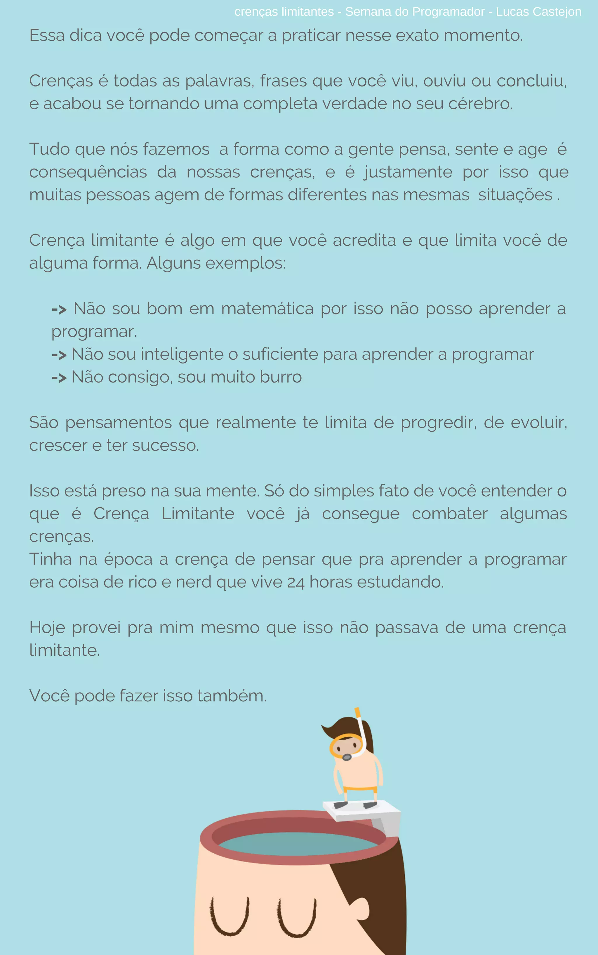 crenças limitantes - Semana do Programador - Lucas Castejon
Essa dica você pode começar a praticar nesse exato momento.
Crenças é todas as palavras, frases que você viu, ouviu ou concluiu,
e acabou se tornando uma completa verdade no seu cérebro.
Tudo que nós fazemos  a forma como a gente pensa, sente e age  é
consequências da nossas crenças, e é justamente por isso que
muitas pessoas agem de formas diferentes nas mesmas situações .
Crença limitante é algo em que você acredita e que limita você de
alguma forma. Alguns exemplos: 
-> Não sou bom em matemática por isso não posso aprender a
programar.
-> Não sou inteligente o suficiente para aprender a programar
-> Não consigo, sou muito burro
São pensamentos que realmente te limita de progredir, de evoluir,
crescer e ter sucesso.
Isso está preso na sua mente. Só do simples fato de você entender o
que é Crença Limitante você já consegue combater algumas
crenças.
Tinha na época a crença de pensar que pra aprender a programar
era coisa de rico e nerd que vive 24 horas estudando.
Hoje provei pra mim mesmo que isso não passava de uma crença
limitante.
Você pode fazer isso também.
 