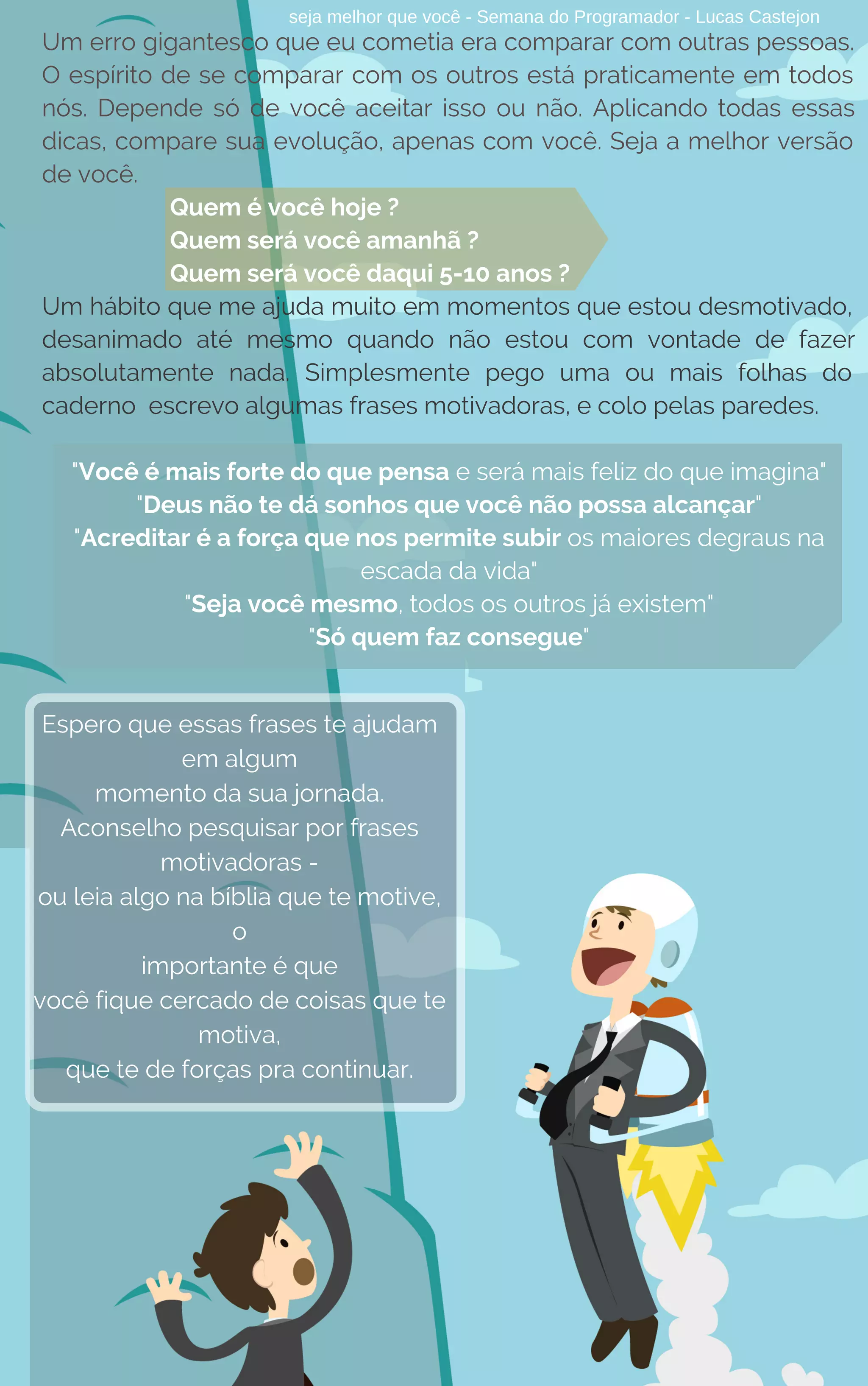 seja melhor que você - Semana do Programador - Lucas Castejon
Um erro gigantesco que eu cometia era comparar com outras pessoas.
O espírito de se comparar com os outros está praticamente em todos
nós. Depende só de você aceitar isso ou não. Aplicando todas essas
dicas, compare sua evolução, apenas com você. Seja a melhor versão
de você.
Quem é você hoje ?
Quem será você amanhã ?
Quem será você daqui 5-10 anos ?
Um hábito que me ajuda muito em momentos que estou desmotivado,
desanimado até mesmo quando não estou com vontade de fazer
absolutamente nada. Simplesmente pego uma ou mais folhas do
caderno  escrevo algumas frases motivadoras, e colo pelas paredes.
"Você é mais forte do que pensa e será mais feliz do que imagina"
"Deus não te dá sonhos que você não possa alcançar"
"Acreditar é a força que nos permite subir os maiores degraus na
escada da vida"
"Seja você mesmo, todos os outros já existem"
"Só quem faz consegue"
Espero que essas frases te ajudam
em algum
momento da sua jornada.
Aconselho pesquisar por frases
motivadoras -
ou leia algo na bíblia que te motive,
o
importante é que
você fique cercado de coisas que te
motiva,
que te de forças pra continuar.
 