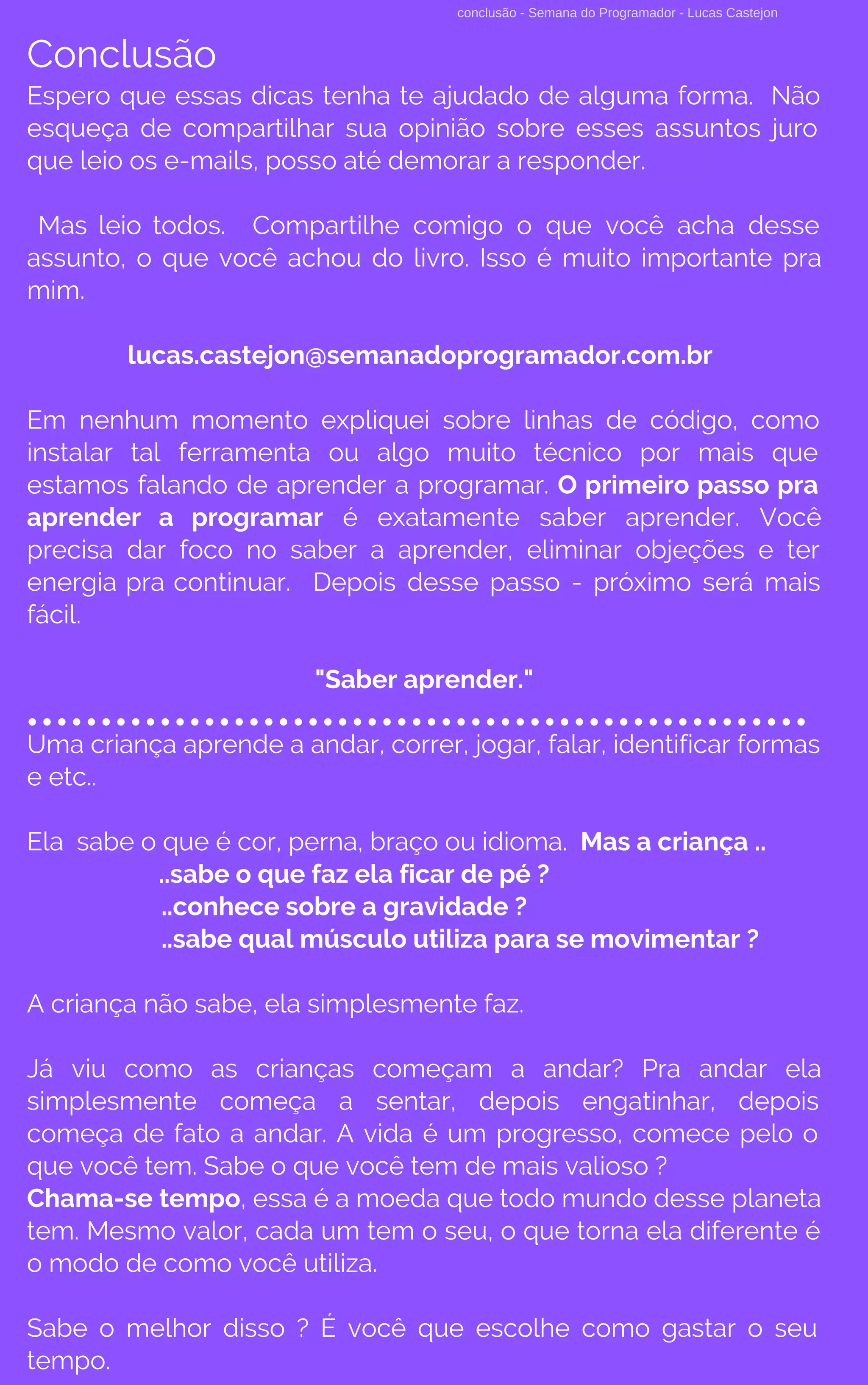 conclusão - Semana do Programador - Lucas Castejon
Conclusão
Espero que essas dicas tenha te ajudado de alguma forma. Não
esqueça de compartilhar sua opinião sobre esses assuntos juro
que leio os e-mails, posso até demorar a responder.
Mas leio todos. Compartilhe comigo o que você acha desse
assunto, o que você achou do livro. Isso é muito importante pra
mim.
lucas.castejon@semanadoprogramador.com.br
Em nenhum momento expliquei sobre linhas de código, como
instalar tal ferramenta ou algo muito técnico por mais que
estamos falando de aprender a programar. O primeiro passo pra
aprender a programar  é exatamente saber aprender. Você
precisa dar foco no saber a aprender, eliminar objeções e ter
energia pra continuar. Depois desse passo - próximo será mais
fácil.
"Saber aprender."
Uma criança aprende a andar, correr, jogar, falar, identificar formas
e etc.. 
Ela sabe o que é cor, perna, braço ou idioma.  Mas a criança ..
..sabe o que faz ela ficar de pé ?
..conhece sobre a gravidade ?
..sabe qual músculo utiliza para se movimentar ?
A criança não sabe, ela simplesmente faz.
Já viu como as crianças começam a andar? Pra andar ela
simplesmente começa a sentar, depois engatinhar, depois
começa de fato a andar. A vida é um progresso, comece pelo o
que você tem. Sabe o que você tem de mais valioso ?
Chama-se tempo, essa é a moeda que todo mundo desse planeta
tem. Mesmo valor, cada um tem o seu, o que torna ela diferente é
o modo de como você utiliza.
Sabe o melhor disso ? É você que escolhe como gastar o seu
tempo.
 