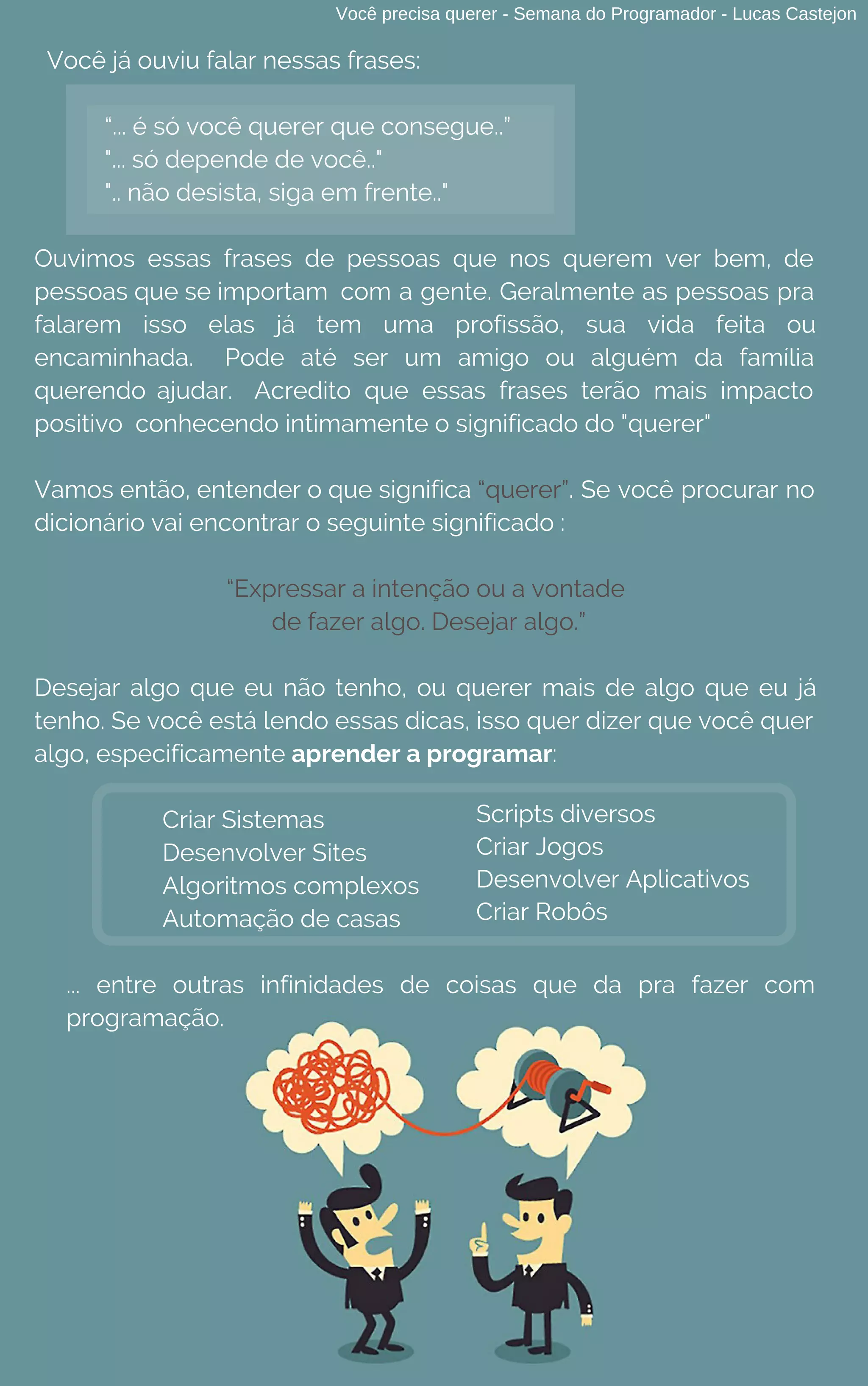 Você já ouviu falar nessas frases:
“... é só você querer que consegue..”
"... só depende de você.."
".. não desista, siga em frente.."
Ouvimos essas frases de pessoas que nos querem ver bem, de
pessoas que se importam com a gente. Geralmente as pessoas pra
falarem isso elas já tem uma profissão, sua vida feita ou
encaminhada. Pode até ser um amigo ou alguém da família
querendo ajudar. Acredito que essas frases terão mais impacto
positivo  conhecendo intimamente o significado do "querer"
Vamos então, entender o que significa “querer”. Se você procurar no
dicionário vai encontrar o seguinte significado :
“Expressar a intenção ou a vontade
de fazer algo. Desejar algo.”
Desejar algo que eu não tenho, ou querer mais de algo que eu já
tenho. Se você está lendo essas dicas, isso quer dizer que você quer
algo, especificamente aprender a programar:
Criar Sistemas
Desenvolver Sites
Algoritmos complexos
Automação de casas
... entre outras infinidades de coisas que da pra fazer com
programação.
Scripts diversos
Criar Jogos
Desenvolver Aplicativos
Criar Robôs
Você precisa querer - Semana do Programador - Lucas Castejon
 