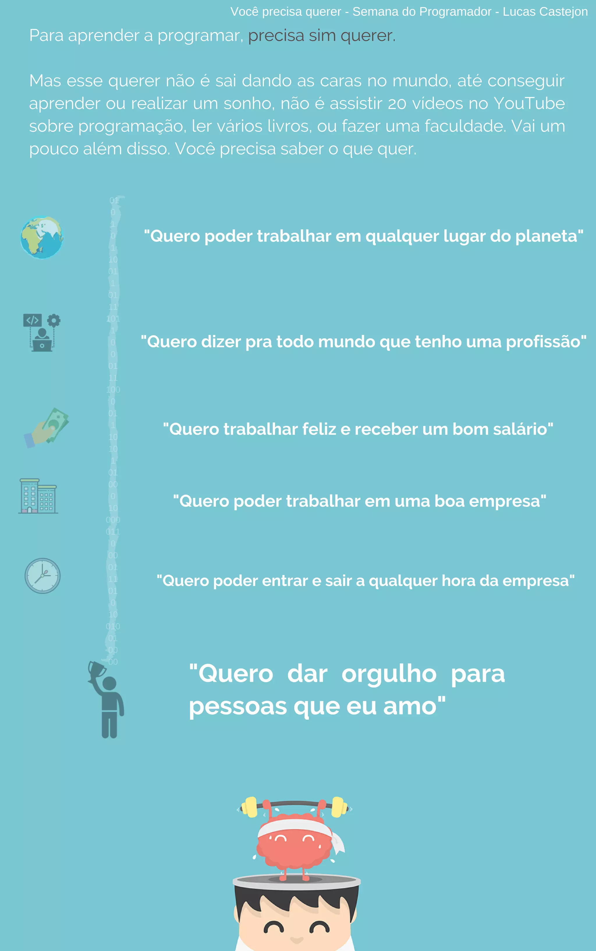 Para aprender a programar, precisa sim querer.
Mas esse querer não é sai dando as caras no mundo, até conseguir
aprender ou realizar um sonho, não é assistir 20 vídeos no YouTube
sobre programação, ler vários livros, ou fazer uma faculdade. Vai um
pouco além disso. Você precisa saber o que quer.
Você precisa querer - Semana do Programador - Lucas Castejon
"Quero poder trabalhar em qualquer lugar do planeta"
"Quero dizer pra todo mundo que tenho uma profissão"
"Quero trabalhar feliz e receber um bom salário"
"Quero poder trabalhar em uma boa empresa"
"Quero poder entrar e sair a qualquer hora da empresa"
"Quero dar orgulho para
pessoas que eu amo"
01
0
1
0
1
10
01
1
01
11
101
1
0
0
01
11
100
0
01
1
10
10
1
01
00
0
10
000
011
0
00
01
11
01
0
10
010
01
00
00
 