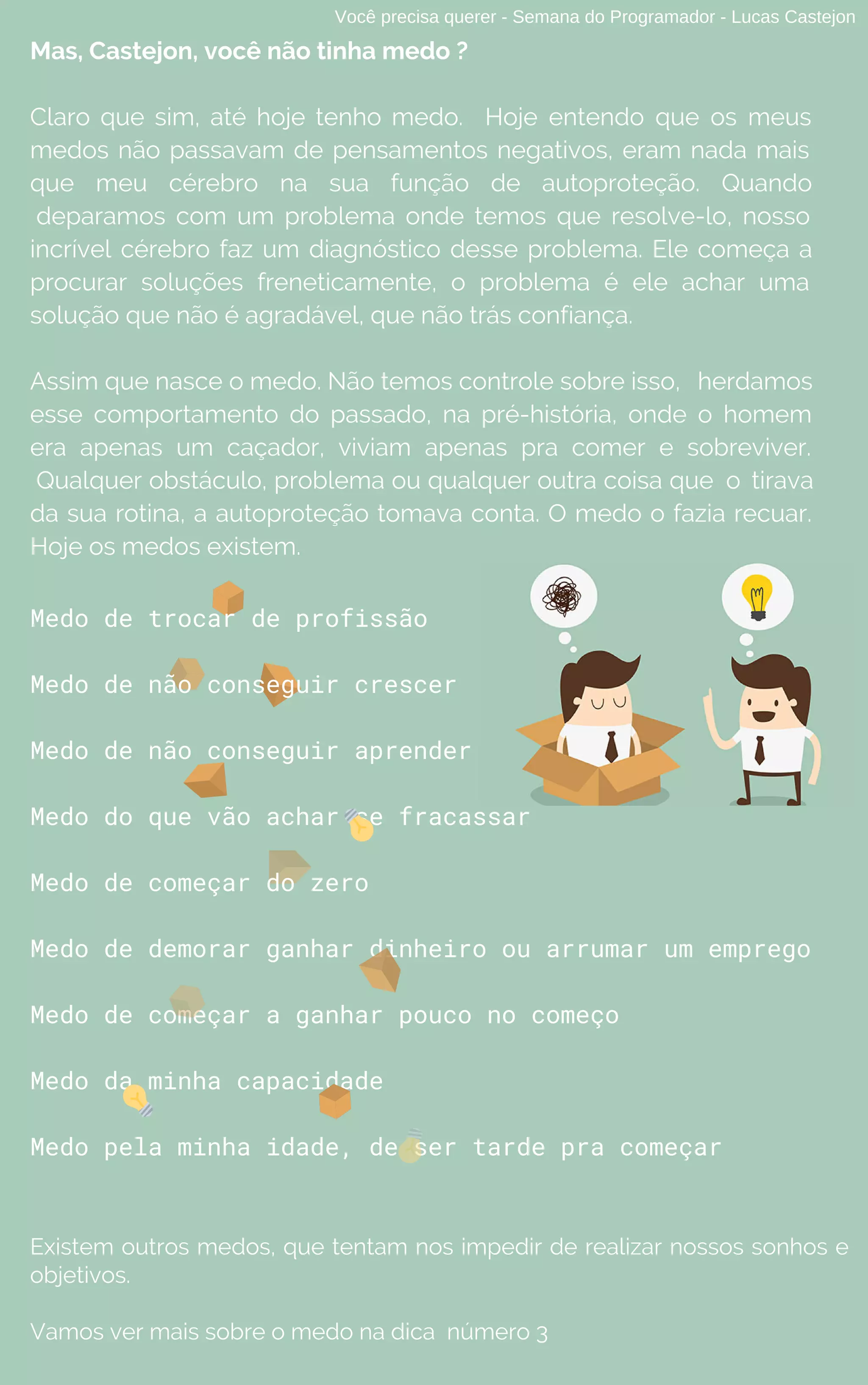 Medo de trocar de profissão
Medo de não conseguir crescer
Medo de não conseguir aprender
Medo do que vão achar se fracassar
Medo de começar do zero
Medo de demorar ganhar dinheiro ou arrumar um emprego
Medo de começar a ganhar pouco no começo
Medo da minha capacidade
Medo pela minha idade, de ser tarde pra começar
Existem outros medos, que tentam nos impedir de realizar nossos sonhos e
objetivos.
Vamos ver mais sobre o medo na dica número 3
Você precisa querer - Semana do Programador - Lucas Castejon
Mas, Castejon, você não tinha medo ?
Claro que sim, até hoje tenho medo. Hoje entendo que os meus
medos não passavam de pensamentos negativos, eram nada mais
que meu cérebro na sua função de autoproteção. Quando
deparamos com um problema onde temos que resolve-lo, nosso
incrível cérebro faz um diagnóstico desse problema. Ele começa a
procurar soluções freneticamente, o problema é ele achar uma
solução que não é agradável, que não trás confiança.
Assim que nasce o medo. Não temos controle sobre isso, herdamos
esse comportamento do passado, na pré-história, onde o homem
era apenas um caçador, viviam apenas pra comer e sobreviver.
Qualquer obstáculo, problema ou qualquer outra coisa que o tirava
da sua rotina, a autoproteção tomava conta. O medo o fazia recuar.
Hoje os medos existem.
 