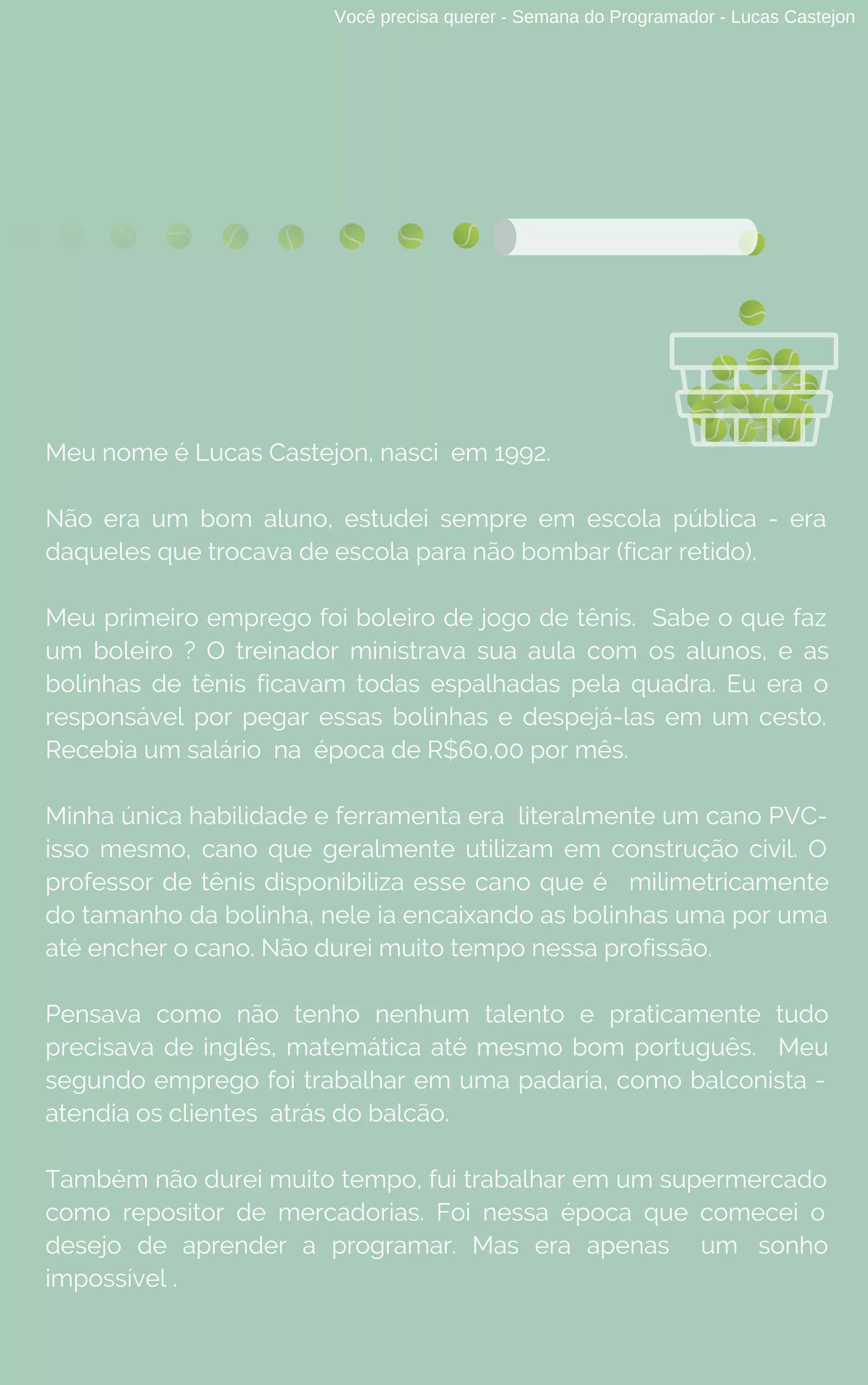 Você precisa querer - Semana do Programador - Lucas Castejon
Meu nome é Lucas Castejon, nasci em 1992.
Não era um bom aluno, estudei sempre em escola pública - era
daqueles que trocava de escola para não bombar (ficar retido).
Meu primeiro emprego foi boleiro de jogo de tênis.  Sabe o que faz
um boleiro ? O treinador ministrava sua aula com os alunos, e as
bolinhas de tênis ficavam todas espalhadas pela quadra. Eu era o
responsável por pegar essas bolinhas e despejá-las em um cesto.
Recebia um salário na  época de R$60,00 por mês.
Minha única habilidade e ferramenta era  literalmente um cano PVC-
isso mesmo, cano que geralmente utilizam em construção civil. O
professor de tênis disponibiliza esse cano que é milimetricamente
do tamanho da bolinha, nele ia encaixando as bolinhas uma por uma
até encher o cano. Não durei muito tempo nessa profissão.
Pensava como não tenho nenhum talento e praticamente tudo
precisava de inglês, matemática até mesmo bom português. Meu
segundo emprego foi trabalhar em uma padaria, como balconista -
atendia os clientes atrás do balcão.
Também não durei muito tempo, fui trabalhar em um supermercado
como repositor de mercadorias. Foi nessa época  que comecei o
desejo de aprender a programar. Mas era apenas um sonho
impossível .
 