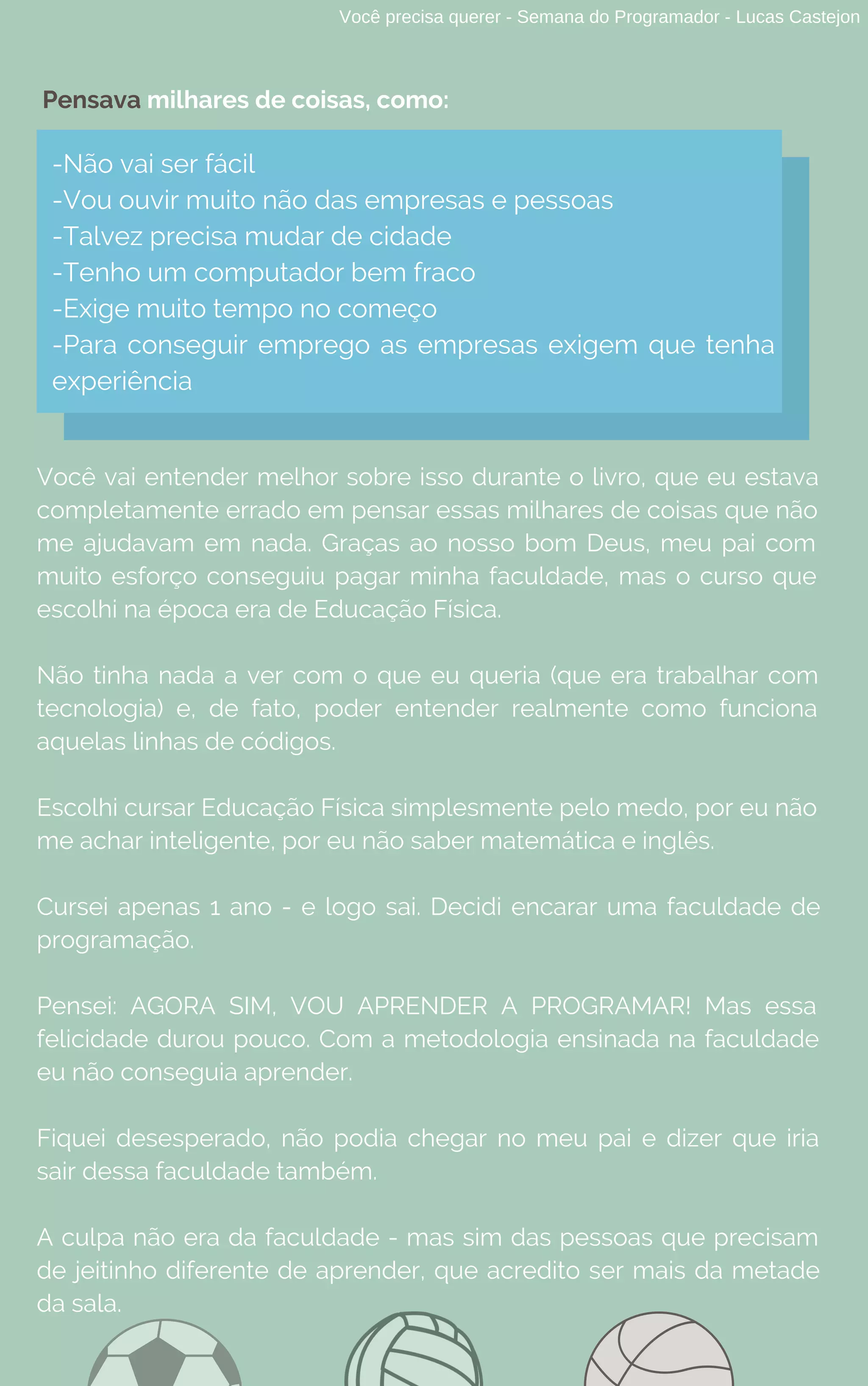 Você precisa querer - Semana do Programador - Lucas Castejon
-Não vai ser fácil
-Vou ouvir muito não das empresas e pessoas
-Talvez precisa mudar de cidade
-Tenho um computador bem fraco
-Exige muito tempo no começo
-Para conseguir emprego as empresas exigem que tenha
experiência
Pensava milhares de coisas, como:
Você vai entender melhor sobre isso durante o livro, que eu estava
completamente errado em pensar essas milhares de coisas que não
me ajudavam em nada. Graças ao nosso bom Deus, meu pai com
muito esforço conseguiu pagar minha faculdade, mas o curso que
escolhi na época era de Educação Física.
Não tinha nada a ver com o que eu queria (que era trabalhar com
tecnologia) e, de fato, poder entender realmente como funciona
aquelas linhas de códigos.
Escolhi cursar Educação Física simplesmente pelo medo, por eu não
me achar inteligente, por eu não saber matemática e inglês.
Cursei apenas 1 ano - e logo sai. Decidi encarar uma faculdade de
programação.
Pensei: AGORA SIM, VOU APRENDER A PROGRAMAR! Mas essa
felicidade durou pouco. Com a metodologia ensinada na faculdade
eu não conseguia aprender.
Fiquei desesperado, não podia chegar no meu pai e dizer que iria
sair dessa faculdade também.
A culpa não era da faculdade - mas sim das pessoas que precisam
de jeitinho diferente de aprender, que acredito ser mais da metade
da sala.
 