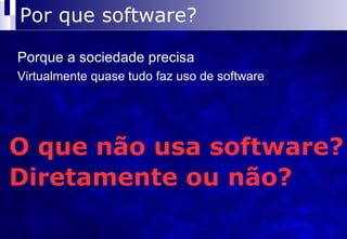 Por que software? Porque a sociedade precisa Virtualmente quase tudo faz uso de software O que não usa software? Diretamente ou não? 