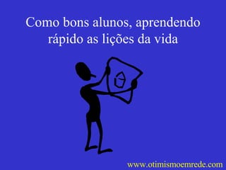 Como bons alunos, aprendendo rápido as lições da vida www.otimismoemrede.com 