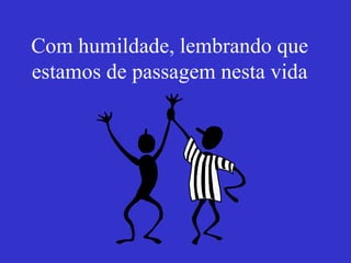 Com humildade, lembrando que estamos de passagem nesta vida 