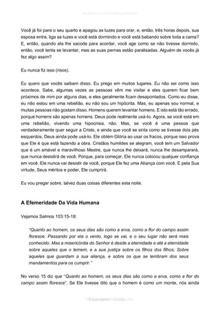 Você já foi para o seu quarto e apagou as luzes para orar, e, então, três horas depois, sua esposa entra, liga as luzes e você está dormindo e você está babando sobre toda a cama? E, então, quando ela lhe sacode para acordar, você age como se não tivesse dormido, então, você tenta se levantar, mas as suas pernas estão paralisadas. Alguém de vocês já fez algo assim? 
Eu nunca fiz isso (risos). 
Eu quero que vocês saibam disso. Eu prego em muitos lugares. Eu não sei como isso acontece. Sabe, algumas vezes as pessoas vêm me visitar e eles querem ficar bem próximos de mim por alguns dias, e eles geralmente ficam desapontados. Como eu disse, eu não estou em uma rebelião, eu não sou um hipócrita. Mas, eu apenas sou normal, e muitas pessoas não gostam disso. Homens querem levantar homens. E isto está tão errado, porque homens são apenas homens. Deus pode realmente usá-lo. Agora, se você está em uma rebelião, vivendo uma hipocrisia, não. Mas, se você é uma pessoa que verdadeiramente quer seguir a Cristo, e ainda que você se sinta como se tivesse dois pés esquerdos, Deus ainda pode usá-lo. Ele obtém Glória ao usar os fracos, porque isso prova que Ele é que está fazendo a obra. Cristãos humildes se alegram, você tem um Salvador que é um amável e maravilhoso Mestre, que nunca lhe deixará, nunca lhe desamparará, que nunca desistirá de você. Porque, para começar, Ele nunca colocou qualquer confiança em você. Ele nunca vai desistir de você, porque Ele fez uma Aliança com você. E pela Sua virtude, Seus méritos e poder, Ele cumprirá. 
Eu vou pregar sobre, talvez duas coisas diferentes esta noite. 
A Efemeridade Da Vida Humana 
Vejamos Salmos 103:15-18: 
“Quanto ao homem, os seus dias são como a erva, como a flor do campo assim floresce. Passando por ela o vento, logo se vai, e o seu lugar não será mais conhecido. Mas a misericórdia do Senhor é desde a eternidade e até a eternidade sobre aqueles que o temem, e a sua justiça sobre os filhos dos filhos; Sobre aqueles que guardam a sua aliança, e sobre os que se lembram dos seus mandamentos para os cumprir.” 
No verso 15 diz que “Quanto ao homem, os seus dias são como a erva, como a flor do campo assim floresce”. Se Ele tivesse dito que o homem é como um monte, nós ainda  