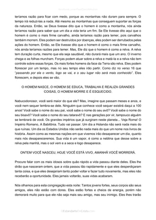 teríamos razão para ficar com medo, porque as montanhas não duram para sempre. O tempo irá reduzi-las a nada. Até mesmo as montanhas que conseguem suportar as forças da natureza. Então, se Deus tivesse dito que o homem é como a montanha, nós ainda teríamos razão para saber que um dia a vida teria um fim. Se Ele tivesse dito aqui que o homem é como o mais firme carvalho, ainda teríamos razão para temer, pois carvalhos também morrem. Eles podem ser destruídos por doenças, eles podem ser derrubados pelas ações do homem. Então, se Ele tivesse dito que o homem é como o mais firme carvalho, nós ainda teríamos razões para temer. Mas, Ele diz que o homem é como a relva. A relva tem duração curta, mesmo que ela seja saudável, não durará mais que um ano. O inverno chega e as folhas murcham. Forças podem atuar sobre a relva e matá-la e a relva não tem controle sobre essas forças. Os mais fortes homens da face da Terra são relva. Eles podem florescer por um tempo, mas no seu tempo eles irão partir. Como diz no verso 16 que “passando por ela o vento, logo se vai, e o seu lugar não será mais conhecido”. Eles florescem, e depois eles se vão. 
O HOMEM NASCE, O HOMEM SE EDUCA, TRABALHA E REALIZA GRANDES COISAS, O HOMEM MORRE E É ESQUECIDO. 
Nabucodonosor, você será maior do que ele? Mas, imagine que passam meses e anos, e você nem sequer lembra-se dele. Ninguém que conhece você sequer existirá daqui a 100 anos! Você sabe o nome do seu pai, você sabe o nome do seu avô? Você sabe o nome do seu bisavô? Você sabe o nome do seu tataravô? E nas gerações por vir, tampouco alguém se lembrará de você. Os grandes impérios que já surgiram neste planeta... Veja Roma! O Império Romano, A Babilônia. Tudo vai passar. Um dia a Holanda não será nada mais do que ruínas. Um dia os Estados Unidos não serão nada mais do que um nome nos livros de história. Assim como as mesmas nações em que vivemos irão desaparecer um dia, quanto mais nós desapareceremos. Sua vida é um vapor, é como a neblina que desse sobre a relva pela manhã, mas o sol vem e a seca e logo desaparece. 
ONTEM VOCÊ NASCEU, HOJE VOCÊ ESTÁ VIVO, AMANHÃ VOCÊ MORRERÁ. 
Procure falar com os mais idosos sobre quão rápido a vida passou diante deles. Eles lhe dirão que nasceram ontem, que a vida passou tão rapidamente e que eles desperdiçaram tanta coisa, e que eles desejariam tanto poder voltar e fazer tudo novamente, mas eles não receberão a oportunidade. Eles jamais voltarão, suas vidas acabaram. 
Nós olhamos para esta congregação esta noite: Tantos jovens fortes, seus corpos são seus amigos, eles não estão com dores. Eles estão fortes e cheios de energia, porém não demorará muito para que ele não seja mais seu amigo, mas seu inimigo. Eles lhes trarão  