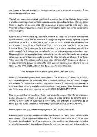 dor, fraqueza. Eles te limitarão. Um dia alguém vai ter que lhe ajudar a ir ao banheiro. É isto que está esperando por você. 
Você vê, nós vivemos num culto à juventude. A juventude é um ídolo. A beleza da juventude é um ídolo. Mesmo as mais famosas pessoas que são colocadas diante de nós hoje como lindas e jovens, em poucos anos irão desaparecer e esqueceremos tudo sobre elas. Veremos ídolos caindo, mas assim que eles envelhecem e caem, colocamos novos ídolos em seus lugares. 
Existem muitas jovens lindas aqui esta noite, mas um dia você será tão velha, a sua beleza vai desaparecer. Você não vai mais virar a cabeça de ninguém. Vendo algumas fotos da minha mãe da década de trinta, ela era tão bonita. E, vendo ela deitada no seu leito de morte, quando tinha 80 anos. Tão fraca e frágil, toda a sua beleza se foi, todas as suas forças se foram. Você sabe qual foi a última coisa que a minha mãe disse para alguém deste planeta? Eu fiquei com ela naquele mês que ela estava acamada antes de morrer. Nas duas últimas semanas ela estava inconsciente, ela não podia falar nada. Mas a última coisa que eu a ouvi dizer foi quando o seu irmão falou com ela ao telefone. E eu disse, “Mãe, seu irmão Willie está no telefone. Você pode falar com ele?”. Ela pegou o telefone, e eu segurei com ela, porque ela estava tão fraca que nem podia segurar o telefone no seu rosto. Ela não tinha falado nada em dois dias, e isso foi o que ela disse: 
“Leia a Bíblia! Creia em Jesus! Leia a Bíblia! Creia em Jesus!”. 
Isso foi a última coisa que ela disse neste planeta. Que testemunho! Tudo o que ela tinha, tudo o que ela possuía foi tirado dela. Mas, a confissão de fé em Jesus Cristo a carregou até a Glória! Os dias do homem são como a relva, como a flor do campo que floresce, e toda a sua força e toda a sua beleza e todas as suas realizações... Mas, de repente, Deus diz: “Hoje, a sua alma será requerida de você”. COMO DEVEMOS VIVER?!? 
Para os descrentes nem podemos fazer esta pergunta, porque eles não se importam, porque eles não veem! Eles têm sido entretidos pelo Diabo ao longo do caminho para o inferno. O mundo está em suas vidas e os direciona, e os entretêm, e os alimenta, de tal forma que eles nunca se fazem a importante pergunta: POR QUE EU ESTOU VIVO? 
Mas os crentes têm que se fazer esta pergunta: COMO EU DEVO VIVER? 
Porque a sua mente está sendo iluminada pelo Espírito de Deus. Cristo lhe tem dado entendimento. Você sabe que a vida é curta! É como um vapor! Você sabe que as suas forças vão lhe abandonar. Você sabe que a sua beleza vai lhe trair. Você sabe que todos os seus bens materiais irão apodrecer. Você sabe que todas as suas realizações seculares  
