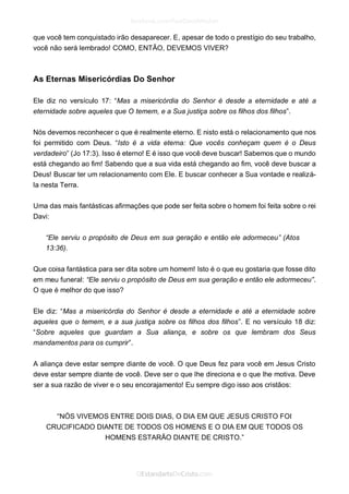 que você tem conquistado irão desaparecer. E, apesar de todo o prestígio do seu trabalho, você não será lembrado! COMO, ENTÃO, DEVEMOS VIVER? 
As Eternas Misericórdias Do Senhor 
Ele diz no versículo 17: “Mas a misericórdia do Senhor é desde a eternidade e até a eternidade sobre aqueles que O temem, e a Sua justiça sobre os filhos dos filhos”. 
Nós devemos reconhecer o que é realmente eterno. E nisto está o relacionamento que nos foi permitido com Deus. “Isto é a vida eterna: Que vocês conheçam quem é o Deus verdadeiro” (Jo 17:3). Isso é eterno! E é isso que você deve buscar! Sabemos que o mundo está chegando ao fim! Sabendo que a sua vida está chegando ao fim, você deve buscar a Deus! Buscar ter um relacionamento com Ele. E buscar conhecer a Sua vontade e realizá- la nesta Terra. 
Uma das mais fantásticas afirmações que pode ser feita sobre o homem foi feita sobre o rei Davi: 
“Ele serviu o propósito de Deus em sua geração e então ele adormeceu” (Atos 13:36). 
Que coisa fantástica para ser dita sobre um homem! Isto é o que eu gostaria que fosse dito em meu funeral: “Ele serviu o propósito de Deus em sua geração e então ele adormeceu”. O que é melhor do que isso? 
Ele diz: “Mas a misericórdia do Senhor é desde a eternidade e até a eternidade sobre aqueles que o temem, e a sua justiça sobre os filhos dos filhos”. E no versículo 18 diz: “Sobre aqueles que guardam a Sua aliança, e sobre os que lembram dos Seus mandamentos para os cumprir”. 
A aliança deve estar sempre diante de você. O que Deus fez para você em Jesus Cristo deve estar sempre diante de você. Deve ser o que lhe direciona e o que lhe motiva. Deve ser a sua razão de viver e o seu encorajamento! Eu sempre digo isso aos cristãos: 
“NÓS VIVEMOS ENTRE DOIS DIAS, O DIA EM QUE JESUS CRISTO FOI CRUCIFICADO DIANTE DE TODOS OS HOMENS E O DIA EM QUE TODOS OS HOMENS ESTARÃO DIANTE DE CRISTO.” 
 