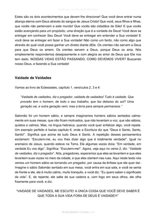 Estes são os dois acontecimentos que devem lhe direcionar! Que você deve entrar numa aliança eterna com Deus através do sangue de Jesus Cristo! Que você, seus filhos e filhas, que vocês não pertencem a este mundo! Que vocês são cidadãos de Sião! E que vocês estão avançando para um propósito, uma direção que é a vontade de Deus! Você deve se entregar em conhecer Seu Deus! Você deve se entregar em entender a Sua vontade! E você deve se entregar em fazer a Sua vontade! Não como um fardo, não como algo que através do qual você possa ganhar um direito diante dEle. Os crentes não servem a Deus para que Deus os amem. Os crentes servem a Deus, porque Deus os ama. Nós simplesmente respondemos desejosamente e com alegria ao amor de Deus que Ele nos tem dado. NOSSAS VIDAS ESTÃO PASSANDO, COMO DEVEMOS VIVER? Buscando nosso Deus, e fazendo a Sua vontade! 
Vaidade de Vaidades 
Vamos ao livro de Eclesiastes, capítulo 1, versículos 2, 3 e 4: 
“Vaidade de vaidades, diz o pregador, vaidade de vaidades! Tudo é vaidade. Que proveito tem o homem, de todo o seu trabalho, que faz debaixo do sol? Uma geração vai, e outra geração vem; mas a terra para sempre permanece.” 
Salomão foi um homem sábio, e sempre imaginamos homens sábios sentados calma- mente em suas mesas, que não ficam motivados, que não levantam a voz, que são sábios, quietos e calmos. Mas, na língua hebraica, quando você quer enfatizar algo, você repete. Um exemplo perfeito é Isaías capítulo 6, onde a Escritura diz que “Deus é Santo, Santo, Santo!”. Significa que acima de tudo Deus é Santo. A repetição desses pensamentos exclamam: “Escutem-me, eu vou lhes dizer algo que é totalmente verdade!”. Igual no aramaico de Jesus, quando esteve na Terra. Ele algumas vezes dizia: “Em verdade, em verdade Eu vos digo”. Significa: “Escutem-me!”. Agora, veja aqui no verso 2, diz: “Vaidade de vaidades, diz o pregador”. Nós, pregadores, esperamos que eles se levantem e que eles levantem suas vozes no meio da cidade, e que eles clamem nas ruas. Aqui neste texto nós vemos um homem sábio se tornando um pregador, por causa da ênfase que ele quer dar. Imagine o sábio Salomão sentado em sua mesa, você entra em sua sala, e você se senta de frente a ele, ele é muito calmo, muito tranquilo, e você diz: “Eu quero saber o significado da vida”. E, de repente, ele salta de sua cadeira e, com fogo em seus olhos, ele olha fixamente para você, e diz: 
“VAIDADE DE VAIDADES, ME ESCUTE! A ÚNICA COISA QUE VOCÊ DEVE SABER É QUE TODA A SUA VIDA FORA DE DEUS É VAIDADE!!!” 
 