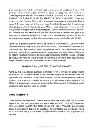 E ele se senta, e diz: “A lição terminou”. Você entende o que ele está tentando dizer-te? É como se eu fosse descendo desta plataforma e agarrasse você pelos ombros, e dissesse: “A mensagem para você esta noite é esta: ‘VAIDADE DE VAIDADES! TUDO É VAIDADE! ACORDE! VOCÊ NÃO ESTÁ ME ESCUTANDO?!? TUDO É VAIDADE!’”. Você está achando graça? Eu estou falando sério. Você realmente não está entendendo. Tudo é vaidade! O mundo nada mais é do que um circo de vaidade. Eu gosto de ir à exibições de artes, porque geralmente elas são de graça. Mas, todos os artistas exibem o que eles têm feito, pinturas e mais pinturas de suas realizações. O mundo é como uma exibição de artes. Mas tudo que eles têm exibido é vaidade. Eles penduram seus cartazes, eles pen-deram suas obras e tudo isso é vaidade. E a pior coisa a respeito disso é que todos eles se parabenizam uns aos outros. Eles não percebem que tudo o que eles têm feito é inútil! 
Agora, veja o que ele diz aqui no verso 3 [do capítulo 9 de Eclesiastes]: “Que proveito tem o homem, de todo o seu trabalho, que faz debaixo do sol?”. Que proveito há? Salomão está nos dizendo que o homem sábio morrerá e apodrecerá, assim com o tolo. Eu ouvi há alguns anos uma história de um arquiteto que tinha realizado grandes feitos, ele era fenomenal, ele poderia trabalhar em diversas disciplinas sobre arquitetura. Ele tinha construído prédios e pontes, e uma noite ele estava sentado em sua mesa, e ele estava lendo as Escrituras e chegou à conclusão que tudo o que tinha construído seria queimado. 
QUANTO DO QUE VOCÊ TEM FEITO SERÁ QUEIMADO? 
Agora, eu não estou dizendo que todos os cristãos devem se envolver em tempo integral no ministério. Eu não estou dizendo que os arquitetos não podem ter uma vida cristã com significado. Mas, se você é um arquiteto, é melhor você ter certeza que está sendo um arquiteto de acordo com a vontade de Deus, e você irá projetar e construir para a Sua Glória, e a sua principal razão de ser um arquiteto é testemunhar o Evangelho de Jesus Cristo para todos que você vier a ter contato. 
Como Viveremos? 
Como eu disse na última noite, quando você se torna um cristão, você não acrescenta Jesus a sua vida como uma parte que faltava nela. QUANDO VOCÊ SE TORNA UM CRISTÃO, JESUS É A SUA VIDA! TUDO É DELE, POR ELE E PARA ELE! Sua respiração deve ser com o objetivo de adorá-lO. Suas forças lhe foram dadas para servi-lO. Sua mente lhe foi concedida para que você tenha bons pensamentos para Ele. Tudo o que você é, é para Ele! 
 