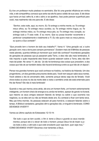 Eu tive um professor muito piedoso no seminário. Ele foi uma grande influência em minha vida, e ele compartilhou conosco que certa vez ele foi para o sótão de sua casa. E ele disse que havia um baú velho lá, e ele o abriu e se ajoelhou. Isso pode parecer superficial para você, mas realmente não era para ele. E ele disse: 
“Senhor, esta noite, aqui, eu morro. Eu Te entrego a minha mente, eu Te entrego meus olhos, eu Te entrego meus ouvidos, eu Te entrego minha língua, eu Te entrego minhas mãos, eu Te entrego meus pés, eu Te entrego meu coração, eu entrego tudo a Ti esta noite. E eu morro. Que eu possa levantar novamente e pertencer completamente e totalmente a Ti. Eu não quero mais os meus planos, eu quero a Sua vontade!”. 
“Que proveito tem o homem de todo seu trabalho?”. Verso 4: “Uma geração vai, e outra geração vem; mas a terra para sempre permanece”. Existem mais de 6 Bilhões de pessoas neste planeta, quantos bilhões já morreram que você não conhece? Incontáveis gerações de gerações de pessoas que já passaram pela Terra, e eles não são mais lembrados. E não importa o quão impactante eles foram quando estavam sobre a Terra, eles não têm mais tal poder. No verso 11, ele diz: “já não há lembrança das coisas que precedem, e das coisas que hão de ser também delas não haverá lembrança entre os que hão de vir depois”. 
Pense nos grandes homens que você conhece na história, na história da Holanda. Um dos progenitores, um dos grandes precursores deste país. Você nem sequer sabe seus nomes. Você celebra o dia do aniversário dele, somente porque talvez seja dia de feriado. Você chora todos os anos no dia da morte dele e visita o cemitério onde ele está enterrado para lhe dar flores? Ele não é mais lembrado! 
Quando o meu pai morreu anos atrás, ele era um homem forte, um homem extremamente inteligente, um homem cheio de energia e eu ainda me lembro, apesar de garoto no funeral, que mesmo os seus amigos estavam falando do tempo ou sobre o que ocorreria nos negócios, ou se eles iam ou não ao feriado deste ano. Eu comecei a ficar com tanta raiva. Meu pai tinha morrido. As pessoas estavam ali para honrá-lo, e estavam falando sobre o tempo. A Bíblia é verdadeira, gerações vêm e gerações vão, e ninguém é lembrado. COMO DEVEMOS VIVER?!? 
Vamos ao último capítulo de Eclesiastes 12:13-14: 
“De tudo o que se tem ouvido, o fim é: teme a Deus e guarda os seus manda- mentos; porque isto é o dever de todo o homem; porque Deus há de trazer a ju- ízo toda a obra, e até tudo o que está encoberto quer seja bom, quer seja mau.” 
COMO DEVEMOS VIVER? Devemos viver tementes a Deus.  