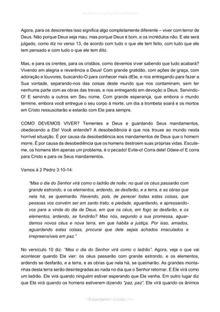 Agora, para os descrentes isso significa algo completamente diferente – viver com terror de Deus. Não porque Deus seja mau; mas porque Deus é bom, e os incrédulos não. E ele será julgado, como diz no verso 13, de acordo com tudo o que ele tem feito, com tudo que ele tem pensado e com tudo o que ele tem dito. 
Mas, e para os crentes, para os cristãos, como devemos viver sabendo que tudo acabará? Vivendo em alegria e reverência a Deus! Com grande gratidão, com ações de graça, com adoração e louvores, buscando-O para conhecer mais dEle, e nos entregando para fazer a Sua vontade, separando-nos das coisas deste mundo que nos contaminam, sem ter nenhuma parte com as obras das trevas, e nos entregando em devoção a Deus. Servindo- O! E servindo a outros em Seu nome. Com grande esperança, que embora o mundo termine, embora você entregue o seu corpo à morte, um dia a trombeta soará e os mortos em Cristo ressuscitarão e estarão com Ele para sempre. 
COMO DEVEMOS VIVER? Tementes a Deus e guardando Seus mandamentos, obedecendo a Ele! Você entende? A desobediência é que nos trouxe ao mundo nesta horrível situação. É por causa da desobediência aos mandamentos de Deus que o homem morre. É por causa da desobediência que os homens destroem suas próprias vidas. Escute- me, os homens têm apenas um problema, é o pecado! Evite-o! Corra dele! Odeie-o! E corra para Cristo e para os Seus mandamentos. 
Vamos à 2 Pedro 3:10-14: 
“Mas o dia do Senhor virá como o ladrão de noite; no qual os céus passarão com grande estrondo, e os elementos, ardendo, se desfarão, e a terra, e as obras que nela há, se queimarão. Havendo, pois, de perecer todas estas coisas, que pessoas vos convém ser em santo trato, e piedade, aguardando, e apressando- vos para a vinda do dia de Deus, em que os céus, em fogo se desfarão, e os elementos, ardendo, se fundirão? Mas nós, segundo a sua promessa, aguar- damos novos céus e nova terra, em que habita a justiça. Por isso, amados, aguardando estas coisas, procurai que dele sejais achados imaculados e irrepreensíveis em paz.” 
No versículo 10 diz: “Mas o dia do Senhor virá como o ladrão”. Agora, veja o que vai acontecer quando Ele vier: os céus passarão com grande estrondo, e os elementos, ardendo se desfarão, e a terra, e as obras que nela há, se queimarão. As grandes monta- nhas desta terra serão desintegradas ao nada no dia que o Senhor retornar. E Ele virá como um ladrão. Ele virá quando ninguém estiver esperando que Ele venha. Em outro lugar diz que Ele virá quando os homens estiverem dizendo “paz, paz”. Ele virá quando os ânimos  