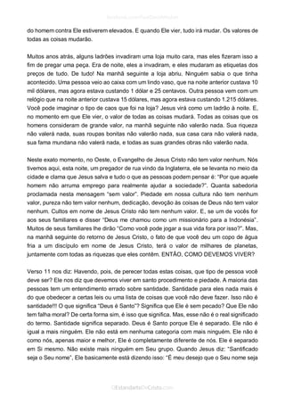do homem contra Ele estiverem elevados. E quando Ele vier, tudo irá mudar. Os valores de todas as coisas mudarão. 
Muitos anos atrás, alguns ladrões invadiram uma loja muito cara, mas eles fizeram isso a fim de pregar uma peça. Era de noite, eles a invadiram, e eles mudaram as etiquetas dos preços de tudo. De tudo! Na manhã seguinte a loja abriu. Ninguém sabia o que tinha acontecido. Uma pessoa veio ao caixa com um lindo vaso, que na noite anterior custava 10 mil dólares, mas agora estava custando 1 dólar e 25 centavos. Outra pessoa vem com um relógio que na noite anterior custava 15 dólares, mas agora estava custando 1.215 dólares. Você pode imaginar o tipo de caos que foi na loja? Jesus virá como um ladrão à noite. E, no momento em que Ele vier, o valor de todas as coisas mudará. Todas as coisas que os homens consideram de grande valor, na manhã seguinte não valerão nada. Sua riqueza não valerá nada, suas roupas bonitas não valerão nada, sua casa cara não valerá nada, sua fama mundana não valerá nada, e todas as suas grandes obras não valerão nada. 
Neste exato momento, no Oeste, o Evangelho de Jesus Cristo não tem valor nenhum. Nós tivemos aqui, esta noite, um pregador de rua vindo da Inglaterra, ele se levanta no meio da cidade e clama que Jesus salva e tudo o que as pessoas podem pensar é: “Por que aquele homem não arruma emprego para realmente ajudar a sociedade?”. Quanta sabedoria proclamada nesta mensagem “sem valor”. Piedade em nossa cultura não tem nenhum valor, pureza não tem valor nenhum, dedicação, devoção às coisas de Deus não tem valor nenhum. Cultos em nome de Jesus Cristo não tem nenhum valor. E, se um de vocês for aos seus familiares e disser “Deus me chamou como um missionário para a Indonésia”. Muitos de seus familiares lhe dirão “Como você pode jogar a sua vida fora por isso?”. Mas, na manhã seguinte do retorno de Jesus Cristo, o fato de que você deu um copo de água fria a um discípulo em nome de Jesus Cristo, terá o valor de milhares de planetas, juntamente com todas as riquezas que eles contêm. ENTÃO, COMO DEVEMOS VIVER? 
Verso 11 nos diz: Havendo, pois, de perecer todas estas coisas, que tipo de pessoa você deve ser? Ele nos diz que devemos viver em santo procedimento e piedade. A maioria das pessoas tem um entendimento errado sobre santidade. Santidade para eles nada mais é do que obedecer a certas leis ou uma lista de coisas que você não deve fazer. Isso não é santidade!!! O que significa “Deus é Santo”? Significa que Ele é sem pecado? Que Ele não tem falha moral? De certa forma sim, é isso que significa. Mas, esse não é o real significado do termo. Santidade significa separado. Deus é Santo porque Ele é separado. Ele não é igual a mais ninguém. Ele não está em nenhuma categoria com mais ninguém. Ele não é como nós, apenas maior e melhor, Ele é completamente diferente de nós. Ele é separado em Si mesmo. Não existe mais ninguém em Seu grupo. Quando Jesus diz: “Santificado seja o Seu nome”, Ele basicamente está dizendo isso: “É meu desejo que o Seu nome seja  