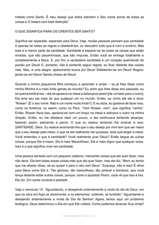 tratado como Santo. É meu desejo que todos estimem o Seu nome acima de todas as coisas e O tratem com total distinção”. 
O QUE SIGNIFICA PARA OS CRENTES SER SANTO? 
Significa ser separado, separado para Deus. Veja, muitas pessoas pensam que santidade é apenas ler todas as regras e obedecê-las, ou descobrir tudo que é ruim e evitá-lo. Mas esta é a menor parte da santidade. Santidade é separar-se de todas as coisas que estão erradas, que são pecaminosas, que são impuras. Então você se entrega totalmente e completamente a Deus. E, por fim, a verdadeira santidade é um coração queimando de paixão por Deus! E, portanto, não é somente seguir regras, ou ficar distante das coisas más. Mas, é uma alegre, apaixonante busca por Deus! Deleitando-se em Deus! Regozi- jando-se em Deus! Sendo cheios de Deus! 
Quando a minha pequenina filha começou a aprender a andar – eu já lhes disse como minha filhinha é a mais linda garota do mundo? Eu acho que lhes disse ano passado, eu só queria lembrá-los – ela se apoiava na mesa e balançava assim [de um lado para o outro]. Ela ama seu pai mais do que qualquer um no mundo. Então, eu vinha até ela e dizia: “Rowan” (É o seu nome. Não é um nome muito lindo?). E eu dizia, eu gostava de fazer isso, como na América, ou assim, como no Peru: “Vem Rowan, vem”, que significa “venha”. Então, Rowan fazia isso, apoiava-se com um braço na mesa e esticava o outro na minha direção. Então, eu me afastava mais um pouco, e ela continuava tentando alcançar, fazendo assim, esticando a perna. O que eu estava tentando lhe ensinar é isso: SANTIDADE. Sério. Eu estava ensinando-lhe que o seu desejo por mim tem que ser maior que o seu desejo pela mesa, e que se ela realmente me quisesse, teria que largar a mesa. Você entendeu o que é santidade? Você realmente quer Deus? Então largue as outras coisas, porque Ele é maior. Ele é mais Maravilhoso, Ele é mais digno que qualquer coisa. Isso é o que significa viver em santidade. 
Uma pessoa sentada com um pequeno caderno, marcando coisas que ela quer fazer, mas não deve. Ela tem todas essas coisas más que ela quer fazer, mas ela diz: “Bem, eu tenho que me afastar disso, se eu quiser ir para o céu com Deus”. Esqueça, não é isso! É olhar para Deus como Ele é. Tão glorioso, tão maravilhoso, tão amável e bondoso, que você lança distante estas outras coisas, porque, como o apóstolo Pedro, você vê que isso é lixo. Ele diz: Em santa conduta e piedade. 
Veja o versículo 12: “Aguardando, e desejando ardentemente a vinda do dia de Deus, em que os céus em fogo se dissolverão, e os elementos, ardendo, se fundirão”. Aguardando e desejando ardentemente a vinda do Dia do Senhor! Agora, temos aqui um problema teológico. Deus determinou o Dia em que Ele voltará. Como podemos abreviar Sua vinda?  