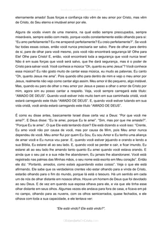 eternamente amado! Suas forças e confiança não vêm de seu amor por Cristo, mas vêm de Cristo, do Seu eterno e imutável amor por ele. 
Alguns de vocês vivem de uma maneira, na qual estão sempre preocupados, sempre miseráveis, sempre estão com medo, porque vocês constantemente estão olhando para si: “Eu amo perfeitamente? Eu me arrependi perfeitamente? Eu creio perfeitamente?”. Se você faz todas essas coisas, então você nunca precisaria ser salvo. Pare de olhar para dentro de si, pare de olhar para você mesmo, pois você não encontrará segurança lá! Olhe para Ele! Olhe para Cristo! E, então, você encontrará toda a segurança que você nunca teve! Não é em suas forças que você será salvo, que lhe dará segurança, mas é o poder de Cristo para salvar você. Você conhece a música “Oh, quanto eu amo Jesus”? Você conhece essa música? Eu não gosto muito de cantar essa música, eu mudo as palavras. Eu canto “Oh, quanto Jesus me ama”. Pois quando olho para dentro de mim e vejo o meu amor por Jesus, realmente não vejo como cantar algo assim. Meu amor é tão pequeno, algo instável. Mas, quando eu paro de olhar o meu amor por Jesus e passo a olhar o amor de Cristo por mim, agora sim eu posso cantar a respeito. Veja, você sempre carregará este título: “AMADO DE DEUS”. Quando você estiver indo muito bem em sua caminhada cristã, você estará carregando este título “AMADO DE DEUS”. E, quando você estiver lutando em sua vida cristã, você ainda estará carregando este título “AMADO DE DEUS”. 
É como eu disse antes, basicamente Israel disse certa vez a Deus: “Por que você me ama?”. E Deus disse: “Eu te amei, porque Eu te amei”. “Sim, mas por que me amaste?”. “Porque Eu te amei”. O que Ele está tentando dizer? Ele está dizendo a você isso: “Crente, Eu amo você não por causa de você, mas por causa de Mim, pois Meu amor nunca dependeu de você. Meu amor flui por quem Eu Sou, Eu sou Amor e Eu tenho uma aliança de amar você e Eu nunca vou parar. E, quando você estiver jejuando e orando e lendo a sua Bíblia, Eu estarei ali ao seu lado. E, quando você se perder e cair, e ficar imundo, Eu estarei ali ao seu lado lhe amando tanto quanto Eu amei quando você estava orando. E ainda que o seu pai e a sua mãe lhe abandonem, Eu jamais lhe abandonarei. Você está registrado nas palmas das Minhas mãos, o seu nome está escrito em Meu coração”. Então ele diz: “Portanto, amados, como estais aguardando estas coisas”. Veja o que ele está afirmando. Ele sabe que os verdadeiros crentes vão estar olhando para a vinda de Cristo, estarão olhando para o fim do mundo, porque lá está o tesouro. Há um sentido em cada um de nós de olhar distante em nossos olhos. Houve um homem de Deus que foi devotado ao seu Deus. E de vez em quando sua esposa olhava para ele, e via que ele tinha esse olhar distante em seus olhos. Algumas vezes ele andava para fora de casa, e ficava em pé no campo, olhando para as nuvens, com os olhos semicerrados, quase fechados, e ele olhava com toda a sua capacidade, e ele tentava ver: 
“Ele está vindo? Ele está vindo?”.  