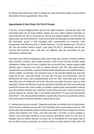 Eu desejo essa paixão para você, eu desejo que você tenha essa paixão e que eu tenha esta paixão. Sempre aguardando a Sua vinda. 
Aguardando A Sua Vinda, Em Paz E Pureza 
E ele diz: “Procurai diligentemente que por Ele sejais achados”. Quando Ele voltar, Ele encontrará cada uma de Suas ovelhas, mesmo que seus corpos estejam enterrados no mais profundo mar, Ele as encontrará lá; mesmo que estejam jogados na mais densa e escura selva, Ele as encontrará lá. Você nunca precisa se preocupar em estar perdido, Ele lhe encontrará, porque a Sua reputação está comprometida em encontrar você. Encontrando você Ele prova que é o Pastor Supremo. “E todos aqueles que o Pai deu a Ele, Ele não perderá nenhum sequer” (vide João 6:37-39). E, terminando, ele diz isto: “Quando Ele encontrar você, você deve ser diligente para ser encontrado em paz, imaculado e irrepreensível”. 
Aqui está o que o Senhor deseja para você, duas coisas: paz e pureza. Também podemos dizer inocência. Primeiro, Deus deseja encontrar você em paz com Ele. Existem tantos verdadeiros cristãos que em seus corações não se encontra paz, porque sempre estão olhando para si mesmos, ao invés de estarem olhando para Ele. Eles estão sempre considerando as suas falhas, enquanto deveriam estar olhando para a Sua perfeita Palavra. Jovens cristãos, me escutem. Se você pensa que um dia será tão piedoso que você será capaz de ter paz, você está errado. Sua paz não virá pela sua performance, vem da performance de Cristo, para verdadeiramente você crer nEle. Você sabe qual é a coisa mais difícil que um cristão tem que fazer? [Eu acho que disse isso para vocês na noite passada]. A coisa mais difícil que você terá que fazer é acreditar que Deus ama você tanto quanto Ele diz que ama. Como cristão, na verdade, supõe-se que você passará o resto de sua vida tentando entender isso, entender o quanto Deus ama você. Você se tornará uma grande máquina de calcular. Não é uma tarefa maravilhosa? “O que você está fazendo irmão Paul?”. “Oh, estou tentando entender o quanto Deus me ama. Eu já pensei e pensei, mas ainda continuo tentando entender o quanto Ele me ama”. 
E, “tenham paz uns com os outros”. Depois de você estar no ministério por um longo tempo, você começa a entender que ele não é tão importante como você pensava que era. Pelo menos não é tão importante quanto a moldar-se ao caráter de Cristo. E depois de muitos e muitos anos andando com Cristo, você olha para trás e vê todos os seus sucessos e vitórias, mas você sabe realmente o que continua perturbando você? Eu não amo as pessoas como eu deveria amá-las. Eu posso ser um conselheiro em uma igreja, mas no que se refere à amar as pessoas, eu continuo sendo um bebê. Quando Cristo voltar, Ele  