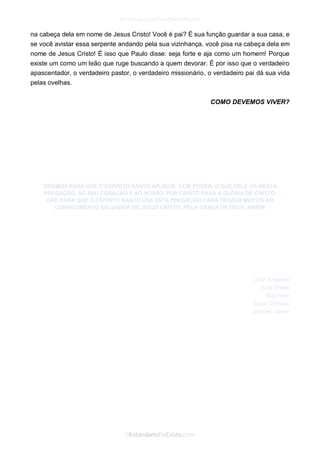 na cabeça dela em nome de Jesus Cristo! Você é pai? É sua função guardar a sua casa, e se você avistar essa serpente andando pela sua vizinhança, você pisa na cabeça dela em nome de Jesus Cristo! É isso que Paulo disse: seja forte e aja como um homem! Porque existe um como um leão que ruge buscando a quem devorar. É por isso que o verdadeiro apascentador, o verdadeiro pastor, o verdadeiro missionário, o verdadeiro pai dá sua vida pelas ovelhas. 
COMO DEVEMOS VIVER? 
ORAMOS PARA QUE O ESPÍRITO SANTO APLIQUE, COM PODER, O QUE DELE HÁ NESTA PREGAÇÃO, AO SEU CORAÇÃO E AO NOSSO, POR CRISTO PARA A GLÓRIA DE CRISTO. 
ORE PARA QUE O ESPÍRITO SANTO USE ESTA PREGAÇÃO PARA TRAZER MUITOS AO CONHECIMENTO SALVADOR DE JESUS CRISTO, PELA GRAÇA DE DEUS. AMÉM! 
Sola Scriptura! Sola Gratia! Sola Fide! Solus Christus! Soli Deo Gloria! 
 