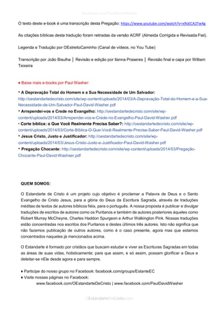 O texto deste e-book é uma transcrição desta Pregação: https://www.youtube.com/watch?v=x9oECA2Tw4g 
As citações bíblicas desta tradução foram retiradas da versão ACRF (Almeida Corrigida e Revisada Fiel). 
Legenda e Tradução por OEstreitoCaminho (Canal de vídeos, no You Tube) 
Transcrição por João Bisulha │ Revisão e edição por Ilanna Praseres │ Revisão final e capa por William Teixeira 
♦ Baixe mais e-books por Paul Washer: 
• A Depravação Total do Homem e a Sua Necessidade de Um Salvador: http://oestandartedecristo.com/site/wp-content/uploads/2014/03/A-Depravação-Total-do-Homem-e-a-Sua- Necessidade-de-Um-Salvador-Paul-David-Washer.pdf 
• Arrependei-vos e Crede no Evangelho: http://oestandartedecristo.com/site/wp- content/uploads/2014/03/Arrependei-vos-e-Crede-no-Evangelho-Paul-David-Washer.pdf 
• Corte bíblica: o Que Você Realmente Precisa Saber?: http://oestandartedecristo.com/site/wp- content/uploads/2014/03/Corte-Bíblica-O-Que-Você-Realmente-Precisa-Saber-Paul-David-Washer.pdf 
• Jesus Cristo, Justo e Justificador: http://oestandartedecristo.com/site/wp- content/uploads/2014/03/Jesus-Cristo-Justo-e-Justificador-Paul-David-Washer.pdf 
• Pregação Chocante: http://oestandartedecristo.com/site/wp-content/uploads/2014/03/Pregação- Chocante-Paul-David-Washser.pdf 
QUEM SOMOS: 
O Estandarte de Cristo é um projeto cujo objetivo é proclamar a Palavra de Deus e o Santo Evangelho de Cristo Jesus, para a glória do Deus da Escritura Sagrada, através de traduções inéditas de textos de autores bíblicos fiéis, para o português. A nossa proposta é publicar e divulgar traduções de escritos de autores como os Puritanos e também de autores posteriores àqueles como Robert Murray McCheyne, Charles Haddon Spurgeon e Arthur Walkington Pink. Nossas traduções estão concentradas nos escritos dos Puritanos e destes últimos três autores. Isto não significa que não fazemos publicação de outros autores, como é o caso presente, agora mas que estamos concentrados naqueles já mencionados acima. 
O Estandarte é formado por cristãos que buscam estudar e viver as Escrituras Sagradas em todas as áreas de suas vidas, holisticamente; para que assim, e só assim, possam glorificar a Deus e deleitar-se nEle desde agora e para sempre. 
♦ Participe do nosso grupo no Facebook: facebook.com/groups/EstanteEC 
♦ Visite nossas páginas no Facebook: 
www.facebook.com/OEstandarteDeCristo | www.facebook.com/PaulDavidWasher  