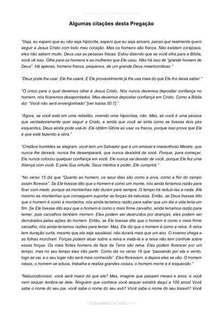 Algumas citações desta Pregação 
“Veja, eu espero que eu não seja hipócrita, espero que eu seja sincero, penso que realmente quero seguir a Jesus Cristo com todo meu coração. Mas os homens são fracos. Não existem corajosos, eles não sabem muito. Deus usa as pessoas fracas. Estou dizendo que se você olha para a Bíblia, você vê isso. Olhe para os homens e as mulheres que Ele usou. Não há isso de “grande homem de Deus”. Há apenas, homens fracos, pequenos, de um grande Deus misericordioso.” 
“Deus pode lhe usar. Ele lhe usará. E Ele provavelmente já lhe usa mais do que Ele lhe deixa saber.” 
“O único para o qual devemos olhar é Jesus Cristo. Nós nunca devemos depositar confiança no homem, nós ficaremos desapontados. Mas devemos depositar confiança em Cristo. Como a Bíblia diz: “Você não será envergonhado” [ver Isaías 50:7].” 
“Agora, se você está em uma rebelião, vivendo uma hipocrisia, não. Mas, se você é uma pessoa que verdadeiramente quer seguir a Cristo, e ainda que você se sinta como se tivesse dois pés esquerdos, Deus ainda pode usá-lo. Ele obtém Glória ao usar os fracos, porque isso prova que Ele é que está fazendo a obra.” 
“Cristãos humildes se alegram, você tem um Salvador que é um amável e maravilhoso Mestre, que nunca lhe deixará, nunca lhe desamparará, que nunca desistirá de você. Porque, para começar, Ele nunca colocou qualquer confiança em você. Ele nunca vai desistir de você, porque Ele fez uma Aliança com você. E pela Sua virtude, Seus méritos e poder, Ele cumprirá.” 
“No verso 15 diz que “Quanto ao homem, os seus dias são como a erva, como a flor do campo assim floresce”. Se Ele tivesse dito que o homem é como um monte, nós ainda teríamos razão para ficar com medo, porque as montanhas não duram para sempre. O tempo irá reduzi-las a nada. Até mesmo as montanhas que conseguem suportar as forças da natureza. Então, se Deus tivesse dito que o homem é como a montanha, nós ainda teríamos razão para saber que um dia a vida teria um fim. Se Ele tivesse dito aqui que o homem é como o mais firme carvalho, ainda teríamos razão para temer, pois carvalhos também morrem. Eles podem ser destruídos por doenças, eles podem ser derrubados pelas ações do homem. Então, se Ele tivesse dito que o homem é como o mais firme carvalho, nós ainda teríamos razões para temer. Mas, Ele diz que o homem é como a relva. A relva tem duração curta, mesmo que ela seja saudável, não durará mais que um ano. O inverno chega e as folhas murcham. Forças podem atuar sobre a relva e matá-la e a relva não tem controle sobre essas forças. Os mais fortes homens da face da Terra são relva. Eles podem florescer por um tempo, mas no seu tempo eles irão partir. Como diz no verso 16 que “passando por ela o vento, logo se vai, e o seu lugar não será mais conhecido”. Eles florescem, e depois eles se vão. O homem nasce, o homem se educa, trabalha e realiza grandes coisas, o homem morre e é esquecido.” 
“Nabucodonosor, você será maior do que ele? Mas, imagine que passam meses e anos, e você nem sequer lembra-se dele. Ninguém que conhece você sequer existirá daqui a 100 anos! Você sabe o nome do seu pai, você sabe o nome do seu avô? Você sabe o nome do seu bisavô? Você  