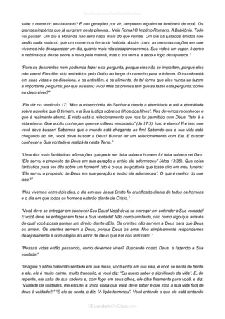 sabe o nome do seu tataravô? E nas gerações por vir, tampouco alguém se lembrará de você. Os grandes impérios que já surgiram neste planeta... Veja Roma! O Império Romano, A Babilônia. Tudo vai passar. Um dia a Holanda não será nada mais do que ruínas. Um dia os Estados Unidos não serão nada mais do que um nome nos livros de história. Assim como as mesmas nações em que vivemos irão desaparecer um dia, quanto mais nós desapareceremos. Sua vida é um vapor, é como a neblina que desse sobre a relva pela manhã, mas o sol vem e a seca e logo desaparece.” 
“Para os descrentes nem podemos fazer esta pergunta, porque eles não se importam, porque eles não veem! Eles têm sido entretidos pelo Diabo ao longo do caminho para o inferno. O mundo está em suas vidas e os direciona, e os entretêm, e os alimenta, de tal forma que eles nunca se fazem a importante pergunta: por que eu estou vivo? Mas os crentes têm que se fazer esta pergunta: como eu devo viver?” 
“Ele diz no versículo 17: “Mas a misericórdia do Senhor é desde a eternidade e até a eternidade sobre aqueles que O temem, e a Sua justiça sobre os filhos dos filhos”. Nós devemos reconhecer o que é realmente eterno. E nisto está o relacionamento que nos foi permitido com Deus. “Isto é a vida eterna: Que vocês conheçam quem é o Deus verdadeiro” (Jo 17:3). Isso é eterno! E é isso que você deve buscar! Sabemos que o mundo está chegando ao fim! Sabendo que a sua vida está chegando ao fim, você deve buscar a Deus! Buscar ter um relacionamento com Ele. E buscar conhecer a Sua vontade e realizá-la nesta Terra.” 
“Uma das mais fantásticas afirmações que pode ser feita sobre o homem foi feita sobre o rei Davi: “Ele serviu o propósito de Deus em sua geração e então ele adormeceu” (Atos 13:36). Que coisa fantástica para ser dita sobre um homem! Isto é o que eu gostaria que fosse dito em meu funeral: “Ele serviu o propósito de Deus em sua geração e então ele adormeceu”. O que é melhor do que isso?” 
“Nós vivemos entre dois dias, o dia em que Jesus Cristo foi crucificado diante de todos os homens e o dia em que todos os homens estarão diante de Cristo.” 
“Você deve se entregar em conhecer Seu Deus! Você deve se entregar em entender a Sua vontade! E você deve se entregar em fazer a Sua vontade! Não como um fardo, não como algo que através do qual você possa ganhar um direito diante dEle. Os crentes não servem a Deus para que Deus os amem. Os crentes servem a Deus, porque Deus os ama. Nós simplesmente respondemos desejosamente e com alegria ao amor de Deus que Ele nos tem dado.” 
“Nossas vidas estão passando, como devemos viver? Buscando nosso Deus, e fazendo a Sua vontade!” 
“Imagine o sábio Salomão sentado em sua mesa, você entra em sua sala, e você se senta de frente a ele, ele é muito calmo, muito tranquilo, e você diz: “Eu quero saber o significado da vida”. E, de repente, ele salta de sua cadeira e, com fogo em seus olhos, ele olha fixamente para você, e diz: “Vaidade de vaidades, me escute! a única coisa que você deve saber é que toda a sua vida fora de deus é vaidade!!!” “E ele se senta, e diz: “A lição terminou”. Você entende o que ele está tentando  