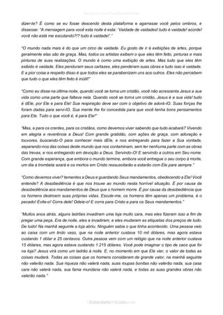 dizer-te? É como se eu fosse descendo desta plataforma e agarrasse você pelos ombros, e dissesse: “A mensagem para você esta noite é esta: ‘Vaidade de vaidades! tudo é vaidade! acorde! você não está me escutando?!? tudo é vaidade!’.” 
“O mundo nada mais é do que um circo de vaidade. Eu gosto de ir à exibições de artes, porque geralmente elas são de graça. Mas, todos os artistas exibem o que eles têm feito, pinturas e mais pinturas de suas realizações. O mundo é como uma exibição de artes. Mas tudo que eles têm exibido é vaidade. Eles penduram seus cartazes, eles penderam suas obras e tudo isso é vaidade. E a pior coisa a respeito disso é que todos eles se parabenizam uns aos outros. Eles não percebem que tudo o que eles têm feito é inútil!” 
“Como eu disse na última noite, quando você se torna um cristão, você não acrescenta Jesus a sua vida como uma parte que faltava nela. Quando você se torna um cristão, Jesus é a sua vida! tudo é dEle, por Ele e para Ele! Sua respiração deve ser com o objetivo de adorá-lO. Suas forças lhe foram dadas para servi-lO. Sua mente lhe foi concedida para que você tenha bons pensamentos para Ele. Tudo o que você é, é para Ele!” 
“Mas, e para os crentes, para os cristãos, como devemos viver sabendo que tudo acabará? Vivendo em alegria e reverência a Deus! Com grande gratidão, com ações de graça, com adoração e louvores, buscando-O para conhecer mais dEle, e nos entregando para fazer a Sua vontade, separando-nos das coisas deste mundo que nos contaminam, sem ter nenhuma parte com as obras das trevas, e nos entregando em devoção a Deus. Servindo-O! E servindo a outros em Seu nome. Com grande esperança, que embora o mundo termine, embora você entregue o seu corpo à morte, um dia a trombeta soará e os mortos em Cristo ressuscitarão e estarão com Ele para sempre.” 
“Como devemos viver? tementes a Deus e guardando Seus mandamentos, obedecendo a Ele! Você entende? A desobediência é que nos trouxe ao mundo nesta horrível situação. É por causa da desobediência aos mandamentos de Deus que o homem morre. É por causa da desobediência que os homens destroem suas próprias vidas. Escute-me, os homens têm apenas um problema, é o pecado! Evite-o! Corra dele! Odeie-o! E corra para Cristo e para os Seus mandamentos.” 
“Muitos anos atrás, alguns ladrões invadiram uma loja muito cara, mas eles fizeram isso a fim de pregar uma peça. Era de noite, eles a invadiram, e eles mudaram as etiquetas dos preços de tudo. De tudo! Na manhã seguinte a loja abriu. Ninguém sabia o que tinha acontecido. Uma pessoa veio ao caixa com um lindo vaso, que na noite anterior custava 10 mil dólares, mas agora estava custando 1 dólar e 25 centavos. Outra pessoa vem com um relógio que na noite anterior custava 15 dólares, mas agora estava custando 1.215 dólares. Você pode imaginar o tipo de caos que foi na loja? Jesus virá como um ladrão à noite. E, no momento em que Ele vier, o valor de todas as coisas mudará. Todas as coisas que os homens consideram de grande valor, na manhã seguinte não valerão nada. Sua riqueza não valerá nada, suas roupas bonitas não valerão nada, sua casa cara não valerá nada, sua fama mundana não valerá nada, e todas as suas grandes obras não valerão nada.” 
 