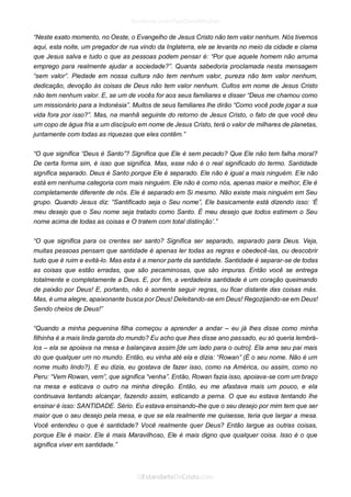 “Neste exato momento, no Oeste, o Evangelho de Jesus Cristo não tem valor nenhum. Nós tivemos aqui, esta noite, um pregador de rua vindo da Inglaterra, ele se levanta no meio da cidade e clama que Jesus salva e tudo o que as pessoas podem pensar é: “Por que aquele homem não arruma emprego para realmente ajudar a sociedade?”. Quanta sabedoria proclamada nesta mensagem “sem valor”. Piedade em nossa cultura não tem nenhum valor, pureza não tem valor nenhum, dedicação, devoção às coisas de Deus não tem valor nenhum. Cultos em nome de Jesus Cristo não tem nenhum valor. E, se um de vocês for aos seus familiares e disser “Deus me chamou como um missionário para a Indonésia”. Muitos de seus familiares lhe dirão “Como você pode jogar a sua vida fora por isso?”. Mas, na manhã seguinte do retorno de Jesus Cristo, o fato de que você deu um copo de água fria a um discípulo em nome de Jesus Cristo, terá o valor de milhares de planetas, juntamente com todas as riquezas que eles contêm.” 
“O que significa “Deus é Santo”? Significa que Ele é sem pecado? Que Ele não tem falha moral? De certa forma sim, é isso que significa. Mas, esse não é o real significado do termo. Santidade significa separado. Deus é Santo porque Ele é separado. Ele não é igual a mais ninguém. Ele não está em nenhuma categoria com mais ninguém. Ele não é como nós, apenas maior e melhor, Ele é completamente diferente de nós. Ele é separado em Si mesmo. Não existe mais ninguém em Seu grupo. Quando Jesus diz: “Santificado seja o Seu nome”, Ele basicamente está dizendo isso: ‘É meu desejo que o Seu nome seja tratado como Santo. É meu desejo que todos estimem o Seu nome acima de todas as coisas e O tratem com total distinção’.” 
“O que significa para os crentes ser santo? Significa ser separado, separado para Deus. Veja, muitas pessoas pensam que santidade é apenas ler todas as regras e obedecê-las, ou descobrir tudo que é ruim e evitá-lo. Mas esta é a menor parte da santidade. Santidade é separar-se de todas as coisas que estão erradas, que são pecaminosas, que são impuras. Então você se entrega totalmente e completamente a Deus. E, por fim, a verdadeira santidade é um coração queimando de paixão por Deus! E, portanto, não é somente seguir regras, ou ficar distante das coisas más. Mas, é uma alegre, apaixonante busca por Deus! Deleitando-se em Deus! Regozijando-se em Deus! Sendo cheios de Deus!” 
“Quando a minha pequenina filha começou a aprender a andar – eu já lhes disse como minha filhinha é a mais linda garota do mundo? Eu acho que lhes disse ano passado, eu só queria lembrá- los – ela se apoiava na mesa e balançava assim [de um lado para o outro]. Ela ama seu pai mais do que qualquer um no mundo. Então, eu vinha até ela e dizia: “Rowan” (É o seu nome. Não é um nome muito lindo?). E eu dizia, eu gostava de fazer isso, como na América, ou assim, como no Peru: “Vem Rowan, vem”, que significa “venha”. Então, Rowan fazia isso, apoiava-se com um braço na mesa e esticava o outro na minha direção. Então, eu me afastava mais um pouco, e ela continuava tentando alcançar, fazendo assim, esticando a perna. O que eu estava tentando lhe ensinar é isso: SANTIDADE. Sério. Eu estava ensinando-lhe que o seu desejo por mim tem que ser maior que o seu desejo pela mesa, e que se ela realmente me quisesse, teria que largar a mesa. Você entendeu o que é santidade? Você realmente quer Deus? Então largue as outras coisas, porque Ele é maior. Ele é mais Maravilhoso, Ele é mais digno que qualquer coisa. Isso é o que significa viver em santidade.” 
 