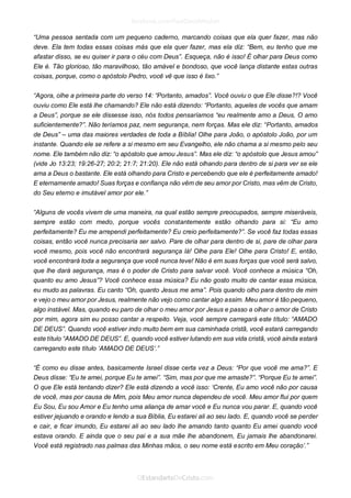 “Uma pessoa sentada com um pequeno caderno, marcando coisas que ela quer fazer, mas não deve. Ela tem todas essas coisas más que ela quer fazer, mas ela diz: “Bem, eu tenho que me afastar disso, se eu quiser ir para o céu com Deus”. Esqueça, não é isso! É olhar para Deus como Ele é. Tão glorioso, tão maravilhoso, tão amável e bondoso, que você lança distante estas outras coisas, porque, como o apóstolo Pedro, você vê que isso é lixo.” 
“Agora, olhe a primeira parte do verso 14: “Portanto, amados”. Você ouviu o que Ele disse?!? Você ouviu como Ele está lhe chamando? Ele não está dizendo: “Portanto, aqueles de vocês que amam a Deus”, porque se ele dissesse isso, nós todos pensaríamos “eu realmente amo a Deus, O amo suficientemente?”. Não teríamos paz, nem segurança, nem forças. Mas ele diz: “Portanto, amados de Deus” – uma das maiores verdades de toda a Bíblia! Olhe para João, o apóstolo João, por um instante. Quando ele se refere a si mesmo em seu Evangelho, ele não chama a si mesmo pelo seu nome. Ele também não diz: “o apóstolo que amou Jesus”. Mas ele diz: “o apóstolo que Jesus amou” (vide Jo 13:23; 19:26-27; 20:2; 21:7; 21:20). Ele não está olhando para dentro de si para ver se ele ama a Deus o bastante. Ele está olhando para Cristo e percebendo que ele é perfeitamente amado! E eternamente amado! Suas forças e confiança não vêm de seu amor por Cristo, mas vêm de Cristo, do Seu eterno e imutável amor por ele.” 
“Alguns de vocês vivem de uma maneira, na qual estão sempre preocupados, sempre miseráveis, sempre estão com medo, porque vocês constantemente estão olhando para si: “Eu amo perfeitamente? Eu me arrependi perfeitamente? Eu creio perfeitamente?”. Se você faz todas essas coisas, então você nunca precisaria ser salvo. Pare de olhar para dentro de si, pare de olhar para você mesmo, pois você não encontrará segurança lá! Olhe para Ele! Olhe para Cristo! E, então, você encontrará toda a segurança que você nunca teve! Não é em suas forças que você será salvo, que lhe dará segurança, mas é o poder de Cristo para salvar você. Você conhece a música “Oh, quanto eu amo Jesus”? Você conhece essa música? Eu não gosto muito de cantar essa música, eu mudo as palavras. Eu canto “Oh, quanto Jesus me ama”. Pois quando olho para dentro de mim e vejo o meu amor por Jesus, realmente não vejo como cantar algo assim. Meu amor é tão pequeno, algo instável. Mas, quando eu paro de olhar o meu amor por Jesus e passo a olhar o amor de Cristo por mim, agora sim eu posso cantar a respeito. Veja, você sempre carregará este título: “AMADO DE DEUS”. Quando você estiver indo muito bem em sua caminhada cristã, você estará carregando este título “AMADO DE DEUS”. E, quando você estiver lutando em sua vida cristã, você ainda estará carregando este título ‘AMADO DE DEUS’.” 
“É como eu disse antes, basicamente Israel disse certa vez a Deus: “Por que você me ama?”. E Deus disse: “Eu te amei, porque Eu te amei”. “Sim, mas por que me amaste?”. “Porque Eu te amei”. O que Ele está tentando dizer? Ele está dizendo a você isso: ‘Crente, Eu amo você não por causa de você, mas por causa de Mim, pois Meu amor nunca dependeu de você. Meu amor flui por quem Eu Sou, Eu sou Amor e Eu tenho uma aliança de amar você e Eu nunca vou parar. E, quando você estiver jejuando e orando e lendo a sua Bíblia, Eu estarei ali ao seu lado. E, quando você se perder e cair, e ficar imundo, Eu estarei ali ao seu lado lhe amando tanto quanto Eu amei quando você estava orando. E ainda que o seu pai e a sua mãe lhe abandonem, Eu jamais lhe abandonarei. Você está registrado nas palmas das Minhas mãos, o seu nome está escrito em Meu coração’.” 
 