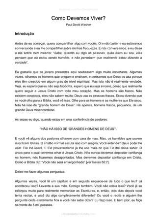 Como Devemos Viver? 
Paul David Washer 
Introdução 
Antes de eu começar, quero compartilhar algo com vocês. O irmão Leiter e eu estávamos conversando e eu lhe compartilhei sobre minhas fraquezas. E nós conversamos, e eu disse a ele sobre mim mesmo: “Sabe, quando eu digo as pessoas, quão fraco eu sou, elas pensam que eu estou sendo humilde, e não percebem que realmente estou dizendo a verdade”. 
Eu gostaria que os jovens presentes aqui soubessem algo muito importante. Algumas vezes, olhamos os homens que pregam e ensinam, e pensamos que Deus os usa porque eles têm crescido em algum grau de nível espiritual. Mas isto não é realmente verdade. Veja, eu espero que eu não seja hipócrita, espero que eu seja sincero, penso que realmente quero seguir a Jesus Cristo com todo meu coração. Mas os homens são fracos. Não existem corajosos, eles não sabem muito. Deus usa as pessoas fracas. Estou dizendo que se você olha para a Bíblia, você vê isso. Olhe para os homens e as mulheres que Ele usou. Não há isso de “grande homem de Deus”. Há apenas, homens fracos, pequenos, de um grande Deus misericordioso. 
Às vezes eu digo, quando estou em uma conferência de pastores: 
“NÃO HÁ ISSO DE ‘GRANDES HOMENS DE DEUS’”. 
E você vê alguns dos pastores olharem com cara de mau. Mas, os humildes que ouvem isso ficam felizes. O cristão normal escuta isso com alegria. Você entende? Deus pode lhe usar. Ele lhe usará. E Ele provavelmente já lhe usa mais do que Ele lhe deixa saber. O único para o qual devemos olhar é Jesus Cristo. Nós nunca devemos depositar confiança no homem, nós ficaremos desapontados. Mas devemos depositar confiança em Cristo. Como a Bíblia diz: “Você não será envergonhado” [ver Isaías 50:7]. 
Deixe-me fazer algumas perguntas: 
Algumas vezes, você lê um capítulo e em seguida esquece-se de tudo o que leu? Já aconteceu isso? Levanta a sua mão. Comigo também. Você não odeia isso? Você já se esforçou muito para realmente memorizar as Escrituras, e, então, dois dias depois você tenta recitar, e você diz algo completamente diferente? Ou você o recita e alguém lhe pergunta onde exatamente fica e você não sabe dizer? Eu faço isso. E bem pior, eu faço na frente de 5 mil pessoas.  