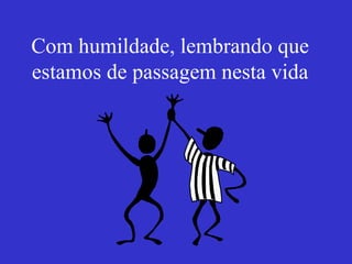 Com humildade, lembrando que estamos de passagem nesta vida 