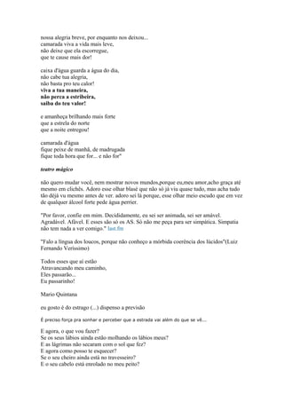 nossa alegria breve, por enquanto nos deixou...
camarada viva a vida mais leve,
não deixe que ela escorregue,
que te cause mais dor!
caixa d'água guarda a água do dia,
não cabe tua alegria,
não basta pro teu calor!
viva a tua maneira,
não perca a estribeira,
saiba do teu valor!
e amanheça brilhando mais forte
que a estrela do norte
que a noite entregou!
camarada d'água
fique peixe de manhã, de madrugada
fique toda hora que for... e não for"
teatro mágico
não quero mudar você, nem mostrar novos mundos,porque eu,meu amor,acho graça até
mesmo em clichês. Adoro esse olhar blasé que não só já viu quase tudo, mas acha tudo
tão déjá vu mesmo antes de ver. adoro sei lá porque, esse olhar meio escudo que em vez
de qualquer álcool forte pede água perrier.
"Por favor, confie em mim. Decididamente, eu sei ser animada, sei ser amável.
Agradável. Afável. E esses são só os AS. Só não me peça para ser simpática. Simpatia
não tem nada a ver comigo." last.fm
"Falo a língua dos loucos, porque não conheço a mórbida coerência dos lúcidos"(Luiz
Fernando Veríssimo)
Todos esses que aí estão
Atravancando meu caminho,
Eles passarão...
Eu passarinho!
Mario Quintana
eu gosto é do estrago (...) dispenso a previsão
É preciso força pra sonhar e perceber que a estrada vai além do que se vê...
E agora, o que vou fazer?
Se os seus lábios ainda estão molhando os lábios meus?
E as lágrimas não secaram com o sol que fez?
E agora como posso te esquecer?
Se o seu cheiro ainda está no travesseiro?
E o seu cabelo está enrolado no meu peito?
 